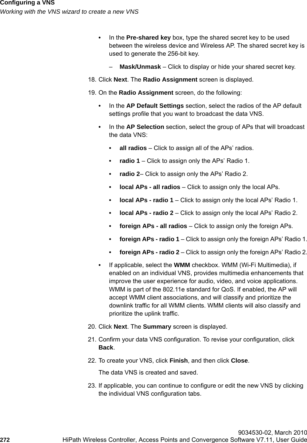 Configuring a VNShwc_vnsconfiguration.fmWorking with the VNS wizard to create a new VNS 9034530-02, March 2010272 HiPath Wireless Controller, Access Points and Convergence Software V7.11, User Guide        •In the Pre-shared key box, type the shared secret key to be used between the wireless device and Wireless AP. The shared secret key is used to generate the 256-bit key.–Mask/Unmask – Click to display or hide your shared secret key.18. Click Next. The Radio Assignment screen is displayed. 19. On the Radio Assignment screen, do the following:•In the AP Default Settings section, select the radios of the AP default settings profile that you want to broadcast the data VNS.•In the AP Selection section, select the group of APs that will broadcast the data VNS:• all radios – Click to assign all of the APs’ radios.• radio 1 – Click to assign only the APs’ Radio 1.• radio 2– Click to assign only the APs’ Radio 2.• local APs - all radios – Click to assign only the local APs.• local APs - radio 1 – Click to assign only the local APs’ Radio 1.• local APs - radio 2 – Click to assign only the local APs’ Radio 2.• foreign APs - all radios – Click to assign only the foreign APs.• foreign APs - radio 1 – Click to assign only the foreign APs’ Radio 1.• foreign APs - radio 2 – Click to assign only the foreign APs’ Radio 2.•If applicable, select the WMM checkbox. WMM (Wi-Fi Multimedia), if enabled on an individual VNS, provides multimedia enhancements that improve the user experience for audio, video, and voice applications. WMM is part of the 802.11e standard for QoS. If enabled, the AP will accept WMM client associations, and will classify and prioritize the downlink traffic for all WMM clients. WMM clients will also classify and prioritize the uplink traffic.20. Click Next. The Summary screen is displayed.21. Confirm your data VNS configuration. To revise your configuration, click Back.22. To create your VNS, click Finish, and then click Close.The data VNS is created and saved.23. If applicable, you can continue to configure or edit the new VNS by clicking the individual VNS configuration tabs.