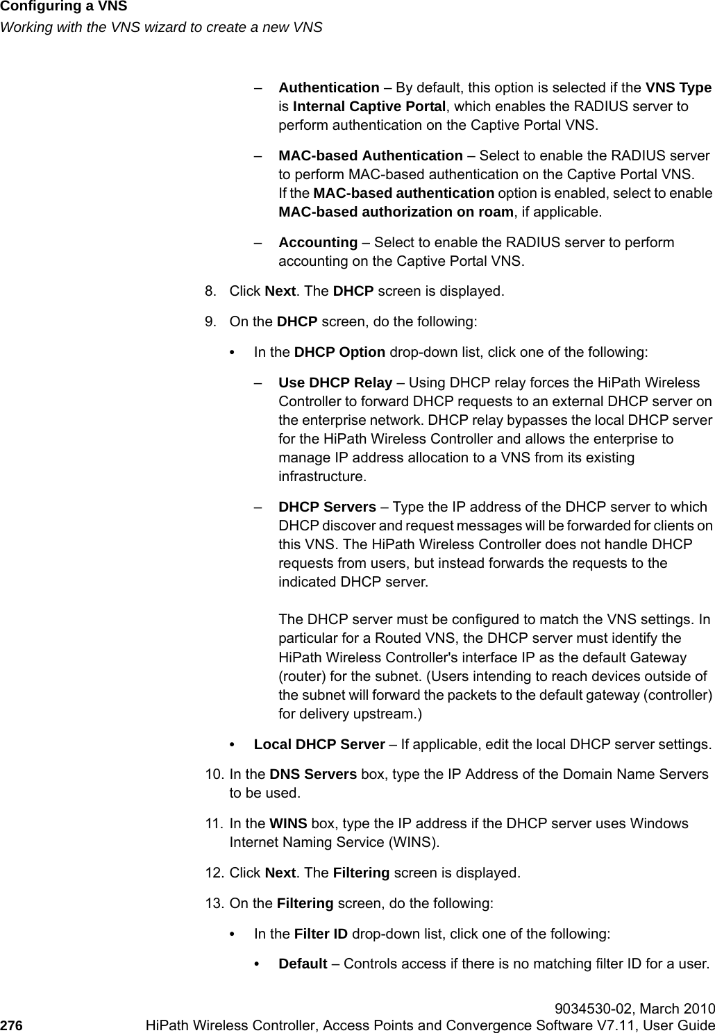 Configuring a VNShwc_vnsconfiguration.fmWorking with the VNS wizard to create a new VNS 9034530-02, March 2010276 HiPath Wireless Controller, Access Points and Convergence Software V7.11, User Guide        –Authentication – By default, this option is selected if the VNS Type is Internal Captive Portal, which enables the RADIUS server to perform authentication on the Captive Portal VNS.–MAC-based Authentication – Select to enable the RADIUS server to perform MAC-based authentication on the Captive Portal VNS. If the MAC-based authentication option is enabled, select to enable MAC-based authorization on roam, if applicable.–Accounting – Select to enable the RADIUS server to perform accounting on the Captive Portal VNS. 8. Click Next. The DHCP screen is displayed.9. On the DHCP screen, do the following: •In the DHCP Option drop-down list, click one of the following:–Use DHCP Relay – Using DHCP relay forces the HiPath Wireless Controller to forward DHCP requests to an external DHCP server on the enterprise network. DHCP relay bypasses the local DHCP server for the HiPath Wireless Controller and allows the enterprise to manage IP address allocation to a VNS from its existing infrastructure.–DHCP Servers – Type the IP address of the DHCP server to which DHCP discover and request messages will be forwarded for clients on this VNS. The HiPath Wireless Controller does not handle DHCP requests from users, but instead forwards the requests to the indicated DHCP server.The DHCP server must be configured to match the VNS settings. In particular for a Routed VNS, the DHCP server must identify the HiPath Wireless Controller&apos;s interface IP as the default Gateway (router) for the subnet. (Users intending to reach devices outside of the subnet will forward the packets to the default gateway (controller) for delivery upstream.)• Local DHCP Server – If applicable, edit the local DHCP server settings. 10. In the DNS Servers box, type the IP Address of the Domain Name Servers to be used.11. In the WINS box, type the IP address if the DHCP server uses Windows Internet Naming Service (WINS).12. Click Next. The Filtering screen is displayed.13. On the Filtering screen, do the following:•In the Filter ID drop-down list, click one of the following:•Default – Controls access if there is no matching filter ID for a user.