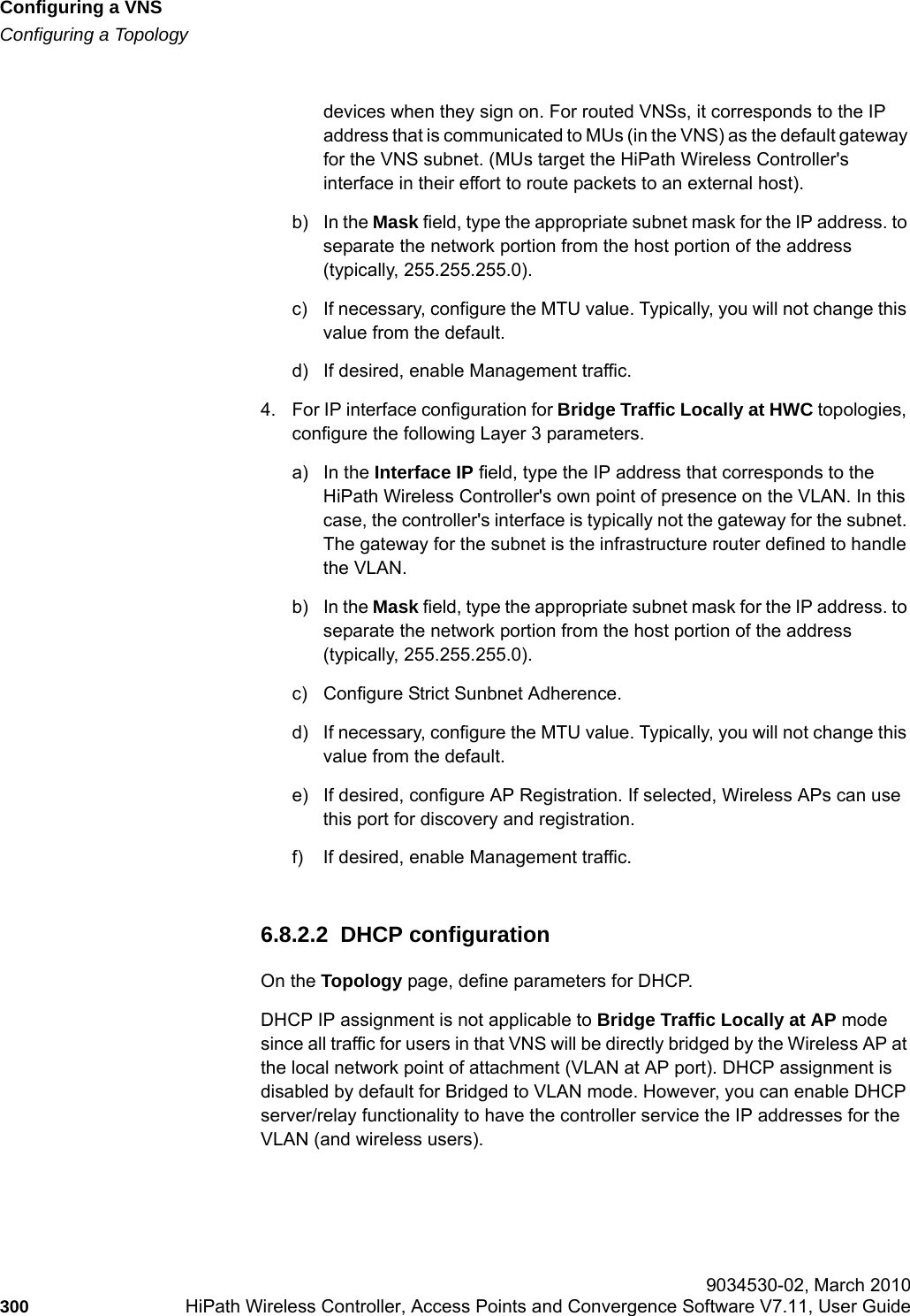 Configuring a VNShwc_vnsconfiguration.fmConfiguring a Topology 9034530-02, March 2010300 HiPath Wireless Controller, Access Points and Convergence Software V7.11, User Guide        devices when they sign on. For routed VNSs, it corresponds to the IP address that is communicated to MUs (in the VNS) as the default gateway for the VNS subnet. (MUs target the HiPath Wireless Controller&apos;s interface in their effort to route packets to an external host).b) In the Mask field, type the appropriate subnet mask for the IP address. to separate the network portion from the host portion of the address (typically, 255.255.255.0).c) If necessary, configure the MTU value. Typically, you will not change this value from the default.d) If desired, enable Management traffic.4. For IP interface configuration for Bridge Traffic Locally at HWC topologies, configure the following Layer 3 parameters.a) In the Interface IP field, type the IP address that corresponds to the HiPath Wireless Controller&apos;s own point of presence on the VLAN. In this case, the controller&apos;s interface is typically not the gateway for the subnet. The gateway for the subnet is the infrastructure router defined to handle the VLAN.b) In the Mask field, type the appropriate subnet mask for the IP address. to separate the network portion from the host portion of the address (typically, 255.255.255.0).c) Configure Strict Sunbnet Adherence.d) If necessary, configure the MTU value. Typically, you will not change this value from the default.e) If desired, configure AP Registration. If selected, Wireless APs can use this port for discovery and registration.f) If desired, enable Management traffic.6.8.2.2  DHCP configurationOn the Topology page, define parameters for DHCP. DHCP IP assignment is not applicable to Bridge Traffic Locally at AP mode since all traffic for users in that VNS will be directly bridged by the Wireless AP at the local network point of attachment (VLAN at AP port). DHCP assignment is disabled by default for Bridged to VLAN mode. However, you can enable DHCP server/relay functionality to have the controller service the IP addresses for the VLAN (and wireless users).
