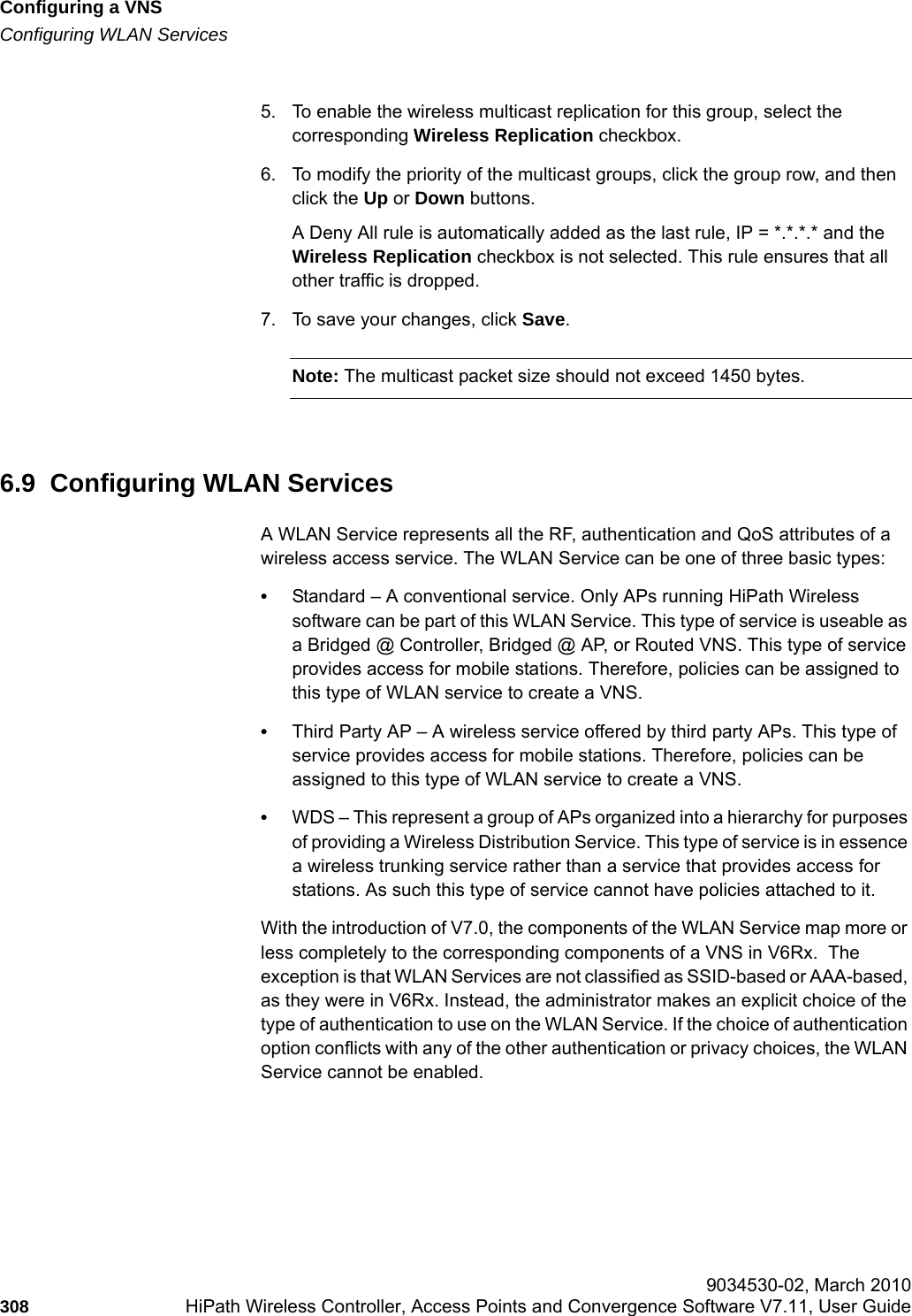 Configuring a VNShwc_vnsconfiguration.fmConfiguring WLAN Services 9034530-02, March 2010308 HiPath Wireless Controller, Access Points and Convergence Software V7.11, User Guide        5. To enable the wireless multicast replication for this group, select the corresponding Wireless Replication checkbox.6. To modify the priority of the multicast groups, click the group row, and then click the Up or Down buttons.A Deny All rule is automatically added as the last rule, IP = *.*.*.* and the Wireless Replication checkbox is not selected. This rule ensures that all other traffic is dropped.7. To save your changes, click Save.Note: The multicast packet size should not exceed 1450 bytes.6.9  Configuring WLAN ServicesA WLAN Service represents all the RF, authentication and QoS attributes of a wireless access service. The WLAN Service can be one of three basic types:•Standard – A conventional service. Only APs running HiPath Wireless software can be part of this WLAN Service. This type of service is useable as a Bridged @ Controller, Bridged @ AP, or Routed VNS. This type of service provides access for mobile stations. Therefore, policies can be assigned to this type of WLAN service to create a VNS.•Third Party AP – A wireless service offered by third party APs. This type of service provides access for mobile stations. Therefore, policies can be assigned to this type of WLAN service to create a VNS. •WDS – This represent a group of APs organized into a hierarchy for purposes of providing a Wireless Distribution Service. This type of service is in essence a wireless trunking service rather than a service that provides access for stations. As such this type of service cannot have policies attached to it.With the introduction of V7.0, the components of the WLAN Service map more or less completely to the corresponding components of a VNS in V6Rx.  The exception is that WLAN Services are not classified as SSID-based or AAA-based, as they were in V6Rx. Instead, the administrator makes an explicit choice of the type of authentication to use on the WLAN Service. If the choice of authentication option conflicts with any of the other authentication or privacy choices, the WLAN Service cannot be enabled.