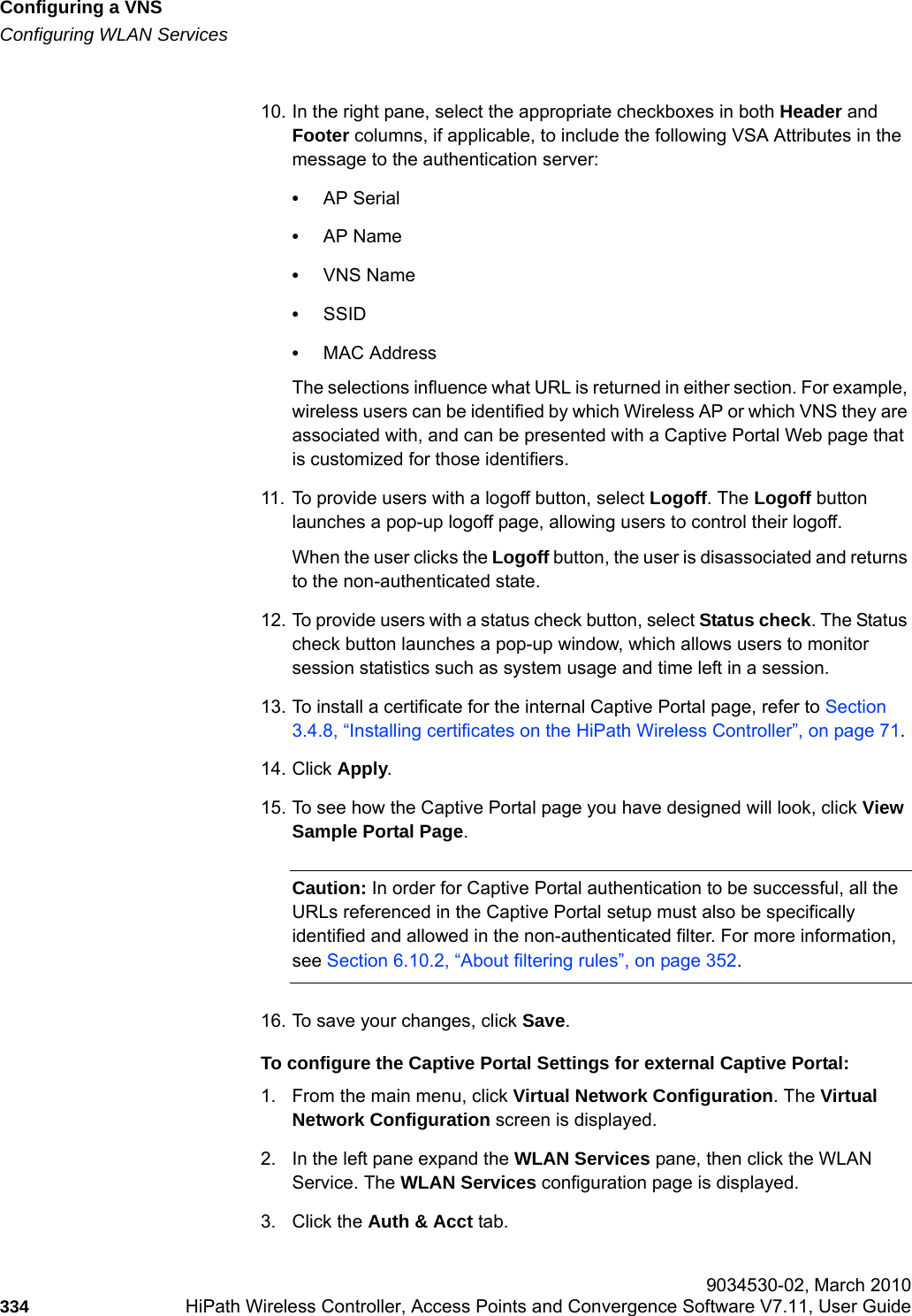 Configuring a VNShwc_vnsconfiguration.fmConfiguring WLAN Services 9034530-02, March 2010334 HiPath Wireless Controller, Access Points and Convergence Software V7.11, User Guide        10. In the right pane, select the appropriate checkboxes in both Header and Footer columns, if applicable, to include the following VSA Attributes in the message to the authentication server: •AP Serial•AP Name•VNS Name•SSID•MAC AddressThe selections influence what URL is returned in either section. For example, wireless users can be identified by which Wireless AP or which VNS they are associated with, and can be presented with a Captive Portal Web page that is customized for those identifiers.11. To provide users with a logoff button, select Logoff. The Logoff button launches a pop-up logoff page, allowing users to control their logoff.When the user clicks the Logoff button, the user is disassociated and returns to the non-authenticated state.12. To provide users with a status check button, select Status check. The Status check button launches a pop-up window, which allows users to monitor session statistics such as system usage and time left in a session.13. To install a certificate for the internal Captive Portal page, refer to Section 3.4.8, “Installing certificates on the HiPath Wireless Controller”, on page 71.14. Click Apply.15. To see how the Captive Portal page you have designed will look, click View Sample Portal Page.Caution: In order for Captive Portal authentication to be successful, all the URLs referenced in the Captive Portal setup must also be specifically identified and allowed in the non-authenticated filter. For more information, see Section 6.10.2, “About filtering rules”, on page 352.16. To save your changes, click Save.To configure the Captive Portal Settings for external Captive Portal:1. From the main menu, click Virtual Network Configuration. The Virtual Network Configuration screen is displayed.2. In the left pane expand the WLAN Services pane, then click the WLAN Service. The WLAN Services configuration page is displayed.3. Click the Auth &amp; Acct tab.