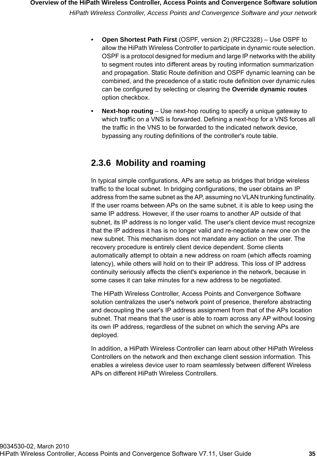 hwc_intro.fmOverview of the HiPath Wireless Controller, Access Points and Convergence Software solutionHiPath Wireless Controller, Access Points and Convergence Software and your network9034530-02, March 2010HiPath Wireless Controller, Access Points and Convergence Software V7.11, User Guide 35         • Open Shortest Path First (OSPF, version 2) (RFC2328) – Use OSPF to allow the HiPath Wireless Controller to participate in dynamic route selection. OSPF is a protocol designed for medium and large IP networks with the ability to segment routes into different areas by routing information summarization and propagation. Static Route definition and OSPF dynamic learning can be combined, and the precedence of a static route definition over dynamic rules can be configured by selecting or clearing the Override dynamic routes option checkbox.• Next-hop routing – Use next-hop routing to specify a unique gateway to which traffic on a VNS is forwarded. Defining a next-hop for a VNS forces all the traffic in the VNS to be forwarded to the indicated network device, bypassing any routing definitions of the controller&apos;s route table.2.3.6  Mobility and roamingIn typical simple configurations, APs are setup as bridges that bridge wireless traffic to the local subnet. In bridging configurations, the user obtains an IP address from the same subnet as the AP, assuming no VLAN trunking functinality. If the user roams between APs on the same subnet, it is able to keep using the same IP address. However, if the user roams to another AP outside of that subnet, its IP address is no longer valid. The user&apos;s client device must recognize that the IP address it has is no longer valid and re-negotiate a new one on the new subnet. This mechanism does not mandate any action on the user. The recovery procedure is entirely client device dependent. Some clients automatically attempt to obtain a new address on roam (which affects roaming latency), while others will hold on to their IP address. This loss of IP address continuity seriously affects the client&apos;s experience in the network, because in some cases it can take minutes for a new address to be negotiated. The HiPath Wireless Controller, Access Points and Convergence Software solution centralizes the user&apos;s network point of presence, therefore abstracting and decoupling the user&apos;s IP address assignment from that of the APs location subnet. That means that the user is able to roam across any AP without loosing its own IP address, regardless of the subnet on which the serving APs are deployed.In addition, a HiPath Wireless Controller can learn about other HiPath Wireless Controllers on the network and then exchange client session information. This enables a wireless device user to roam seamlessly between different Wireless APs on different HiPath Wireless Controllers.
