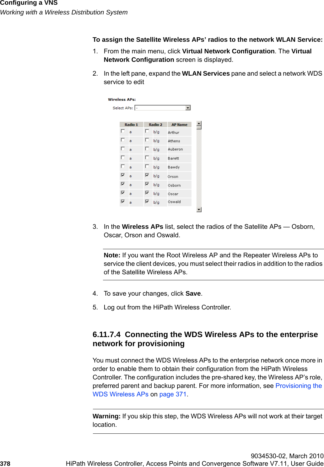 Configuring a VNShwc_vnsconfiguration.fmWorking with a Wireless Distribution System 9034530-02, March 2010378 HiPath Wireless Controller, Access Points and Convergence Software V7.11, User Guide        To assign the Satellite Wireless APs’ radios to the network WLAN Service:1. From the main menu, click Virtual Network Configuration. The Virtual Network Configuration screen is displayed.2. In the left pane, expand the WLAN Services pane and select a network WDS service to edit3. In the Wireless APs list, select the radios of the Satellite APs — Osborn, Oscar, Orson and Oswald. Note: If you want the Root Wireless AP and the Repeater Wireless APs to service the client devices, you must select their radios in addition to the radios of the Satellite Wireless APs. 4. To save your changes, click Save.5. Log out from the HiPath Wireless Controller.6.11.7.4  Connecting the WDS Wireless APs to the enterprise network for provisioningYou must connect the WDS Wireless APs to the enterprise network once more in order to enable them to obtain their configuration from the HiPath Wireless Controller. The configuration includes the pre-shared key, the Wireless AP’s role, preferred parent and backup parent. For more information, see Provisioning the WDS Wireless APs on page 371.Warning: If you skip this step, the WDS Wireless APs will not work at their target location.