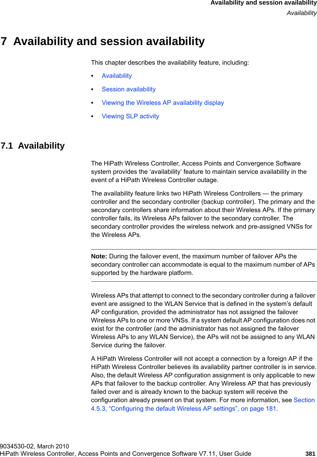 hwc_fastfailover.fmAvailability and session availabilityAvailability9034530-02, March 2010HiPath Wireless Controller, Access Points and Convergence Software V7.11, User Guide 381         7  Availability and session availabilityThis chapter describes the availability feature, including:•Availability•Session availability•Viewing the Wireless AP availability display•Viewing SLP activity7.1  AvailabilityThe HiPath Wireless Controller, Access Points and Convergence Software system provides the ‘availability’ feature to maintain service availability in the event of a HiPath Wireless Controller outage.The availability feature links two HiPath Wireless Controllers — the primary controller and the secondary controller (backup controller). The primary and the secondary controllers share information about their Wireless APs. If the primary controller fails, its Wireless APs failover to the secondary controller. The secondary controller provides the wireless network and pre-assigned VNSs for the Wireless APs.Note: During the failover event, the maximum number of failover APs the secondary controller can accommodate is equal to the maximum number of APs supported by the hardware platform.Wireless APs that attempt to connect to the secondary controller during a failover event are assigned to the WLAN Service that is defined in the system’s default AP configuration, provided the administrator has not assigned the failover Wireless APs to one or more VNSs. If a system default AP configuration does not exist for the controller (and the administrator has not assigned the failover Wireless APs to any WLAN Service), the APs will not be assigned to any WLAN Service during the failover.A HiPath Wireless Controller will not accept a connection by a foreign AP if the HiPath Wireless Controller believes its availability partner controller is in service.Also, the default Wireless AP configuration assignment is only applicable to new APs that failover to the backup controller. Any Wireless AP that has previously failed over and is already known to the backup system will receive the configuration already present on that system. For more information, see Section 4.5.3, “Configuring the default Wireless AP settings”, on page 181.