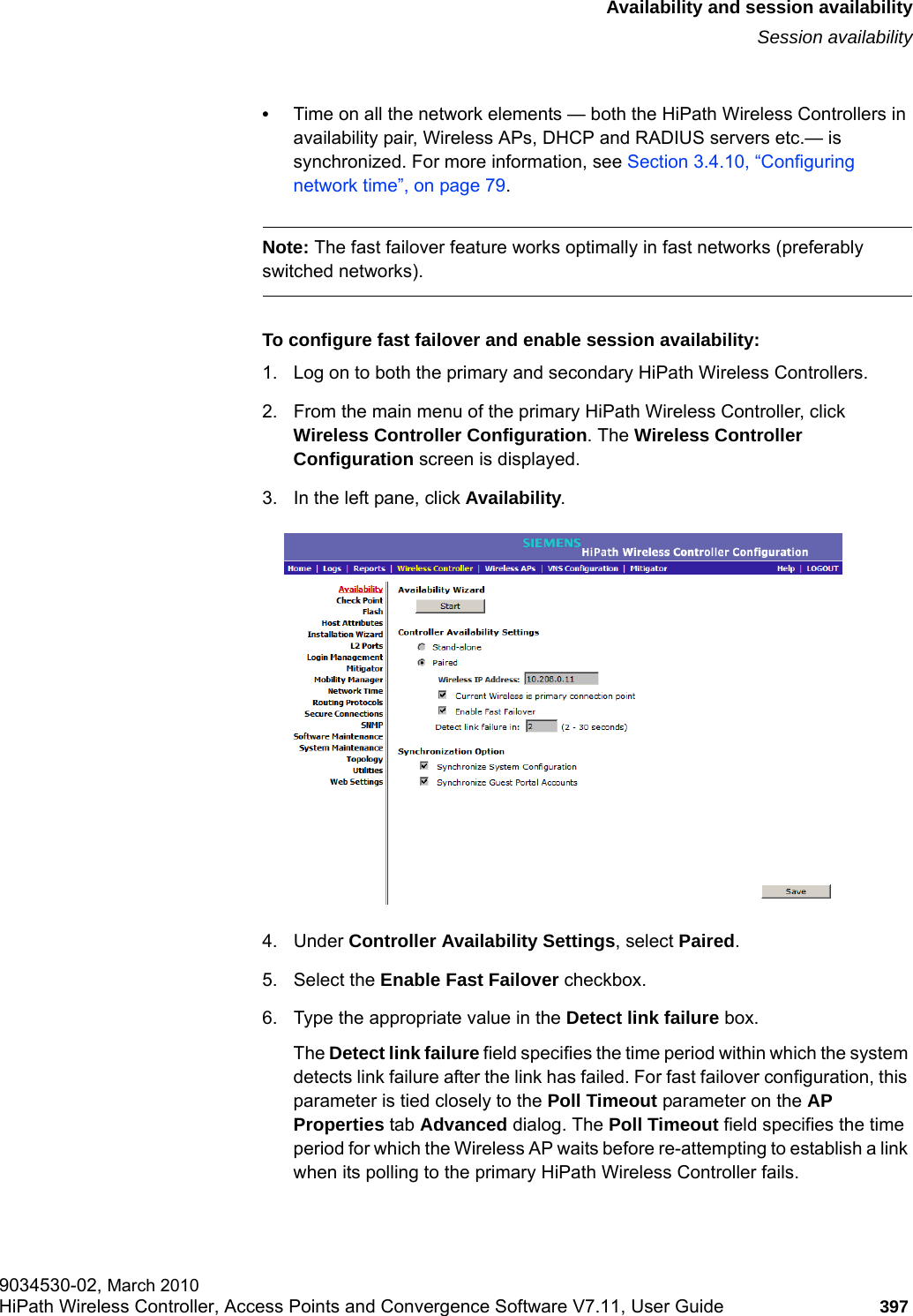 hwc_fastfailover.fmAvailability and session availabilitySession availability9034530-02, March 2010HiPath Wireless Controller, Access Points and Convergence Software V7.11, User Guide 397         •Time on all the network elements — both the HiPath Wireless Controllers in availability pair, Wireless APs, DHCP and RADIUS servers etc.— is synchronized. For more information, see Section 3.4.10, “Configuring network time”, on page 79.Note: The fast failover feature works optimally in fast networks (preferably switched networks).To configure fast failover and enable session availability:1. Log on to both the primary and secondary HiPath Wireless Controllers.2. From the main menu of the primary HiPath Wireless Controller, click Wireless Controller Configuration. The Wireless Controller Configuration screen is displayed.3. In the left pane, click Availability. 4. Under Controller Availability Settings, select Paired.5. Select the Enable Fast Failover checkbox.6. Type the appropriate value in the Detect link failure box.The Detect link failure field specifies the time period within which the system detects link failure after the link has failed. For fast failover configuration, this parameter is tied closely to the Poll Timeout parameter on the AP Properties tab Advanced dialog. The Poll Timeout field specifies the time period for which the Wireless AP waits before re-attempting to establish a link when its polling to the primary HiPath Wireless Controller fails. 