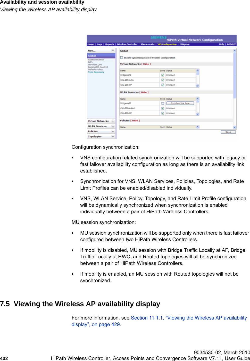 Availability and session availabilityhwc_fastfailover.fmViewing the Wireless AP availability display 9034530-02, March 2010402 HiPath Wireless Controller, Access Points and Convergence Software V7.11, User Guide        Configuration synchronization:•VNS configuration related synchronization will be supported with legacy or fast failover availability configuration as long as there is an availability link established. •Synchronization for VNS, WLAN Services, Policies, Topologies, and Rate Limit Profiles can be enabled/disabled individually.   •VNS, WLAN Service, Policy, Topology, and Rate Limit Profile configuration will be dynamically synchronized when synchronization is enabled individually between a pair of HiPath Wireless Controllers.MU session synchronization: •MU session synchronization will be supported only when there is fast failover configured between two HiPath Wireless Controllers.  •If mobility is disabled, MU session with Bridge Traffic Locally at AP, Bridge Traffic Locally at HWC, and Routed topologies will all be synchronized between a pair of HiPath Wireless Controllers. •If mobility is enabled, an MU session with Routed topologies will not be synchronized.7.5  Viewing the Wireless AP availability displayFor more information, see Section 11.1.1, “Viewing the Wireless AP availability display”, on page 429.