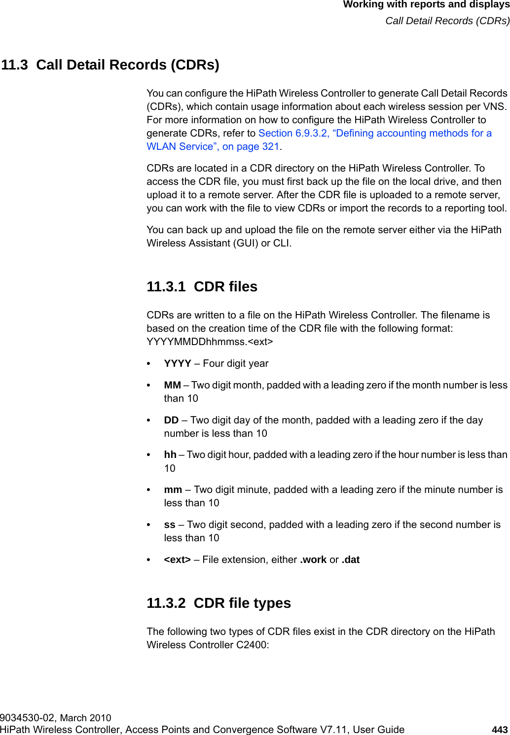hwc_reports.fmWorking with reports and displaysCall Detail Records (CDRs)9034530-02, March 2010HiPath Wireless Controller, Access Points and Convergence Software V7.11, User Guide 443         11.3  Call Detail Records (CDRs)You can configure the HiPath Wireless Controller to generate Call Detail Records (CDRs), which contain usage information about each wireless session per VNS. For more information on how to configure the HiPath Wireless Controller to generate CDRs, refer to Section 6.9.3.2, “Defining accounting methods for a WLAN Service”, on page 321.CDRs are located in a CDR directory on the HiPath Wireless Controller. To access the CDR file, you must first back up the file on the local drive, and then upload it to a remote server. After the CDR file is uploaded to a remote server, you can work with the file to view CDRs or import the records to a reporting tool. You can back up and upload the file on the remote server either via the HiPath Wireless Assistant (GUI) or CLI. 11.3.1  CDR filesCDRs are written to a file on the HiPath Wireless Controller. The filename is based on the creation time of the CDR file with the following format: YYYYMMDDhhmmss.&lt;ext&gt;• YYYY – Four digit year•MM – Two digit month, padded with a leading zero if the month number is less than 10•DD – Two digit day of the month, padded with a leading zero if the day number is less than 10•hh – Two digit hour, padded with a leading zero if the hour number is less than 10•mm – Two digit minute, padded with a leading zero if the minute number is less than 10•ss – Two digit second, padded with a leading zero if the second number is less than 10• &lt;ext&gt; – File extension, either .work or .dat11.3.2  CDR file typesThe following two types of CDR files exist in the CDR directory on the HiPath Wireless Controller C2400: