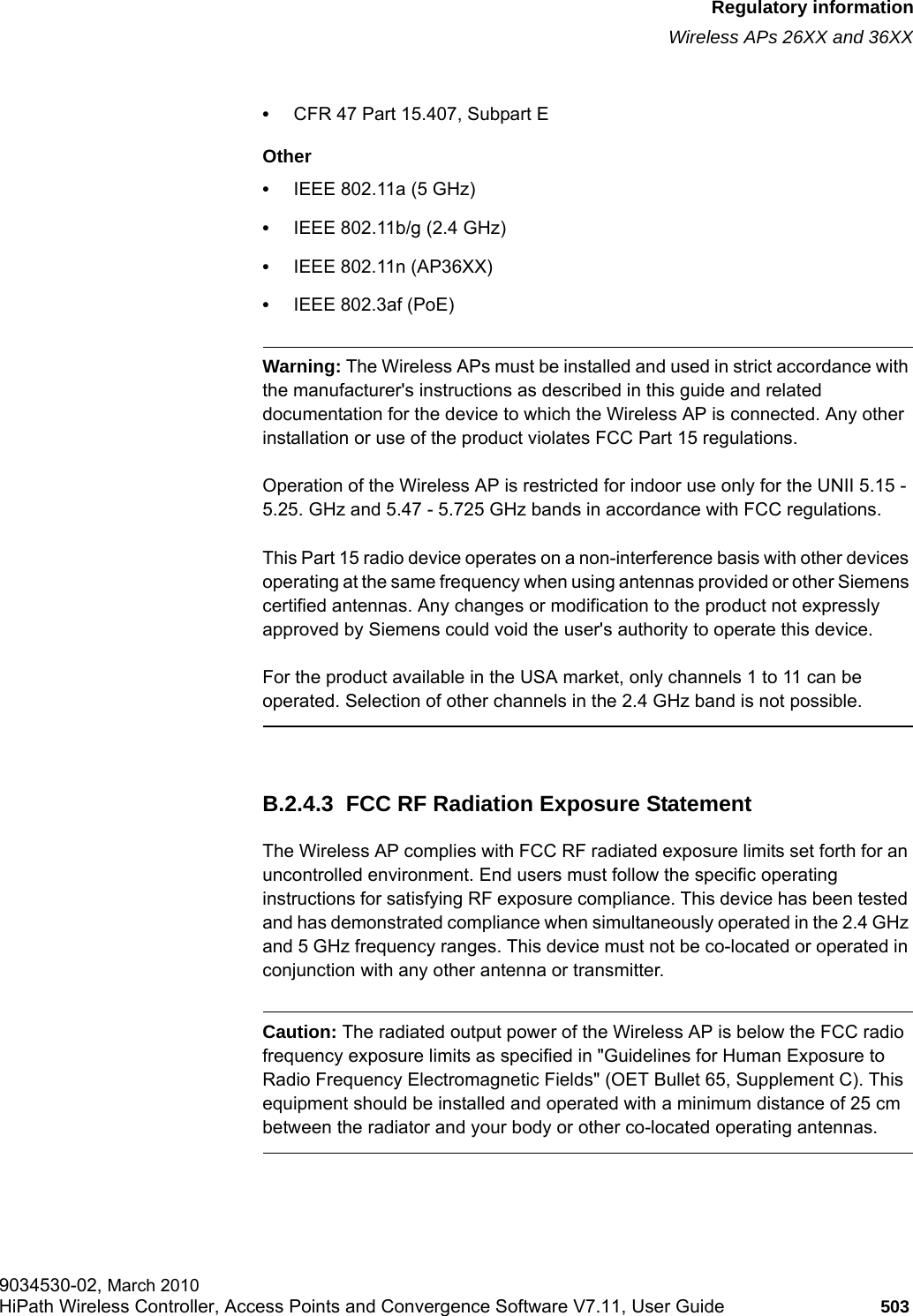 hwc_appendixb.fmRegulatory informationWireless APs 26XX and 36XX9034530-02, March 2010HiPath Wireless Controller, Access Points and Convergence Software V7.11, User Guide 503         •CFR 47 Part 15.407, Subpart E Other•IEEE 802.11a (5 GHz)•IEEE 802.11b/g (2.4 GHz)•IEEE 802.11n (AP36XX)•IEEE 802.3af (PoE)Warning: The Wireless APs must be installed and used in strict accordance with the manufacturer&apos;s instructions as described in this guide and related documentation for the device to which the Wireless AP is connected. Any other installation or use of the product violates FCC Part 15 regulations.Operation of the Wireless AP is restricted for indoor use only for the UNII 5.15 - 5.25. GHz and 5.47 - 5.725 GHz bands in accordance with FCC regulations.This Part 15 radio device operates on a non-interference basis with other devices operating at the same frequency when using antennas provided or other Siemens certified antennas. Any changes or modification to the product not expressly approved by Siemens could void the user&apos;s authority to operate this device.For the product available in the USA market, only channels 1 to 11 can be operated. Selection of other channels in the 2.4 GHz band is not possible.B.2.4.3  FCC RF Radiation Exposure StatementThe Wireless AP complies with FCC RF radiated exposure limits set forth for an uncontrolled environment. End users must follow the specific operating instructions for satisfying RF exposure compliance. This device has been tested and has demonstrated compliance when simultaneously operated in the 2.4 GHz and 5 GHz frequency ranges. This device must not be co-located or operated in conjunction with any other antenna or transmitter.Caution: The radiated output power of the Wireless AP is below the FCC radio frequency exposure limits as specified in &quot;Guidelines for Human Exposure to Radio Frequency Electromagnetic Fields&quot; (OET Bullet 65, Supplement C). This equipment should be installed and operated with a minimum distance of 25 cm between the radiator and your body or other co-located operating antennas.