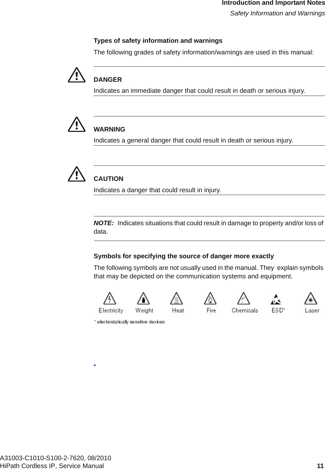 c01.fmIntroduction and Important NotesSafety Information and WarningsA31003-C1010-S100-2-7620, 08/2010HiPath Cordless IP, Service Manual 11            Types of safety information and warningsThe following grades of safety information/warnings are used in this manual:7DANGERIndicates an immediate danger that could result in death or serious injury.7WARNINGIndicates a general danger that could result in death or serious injury.7CAUTIONIndicates a danger that could result in injury.NOTE: Indicates situations that could result in damage to property and/or loss of data.Symbols for specifying the source of danger more exactlyThe following symbols are not usually used in the manual. They  explain symbols that may be depicted on the communication systems and equipment.•