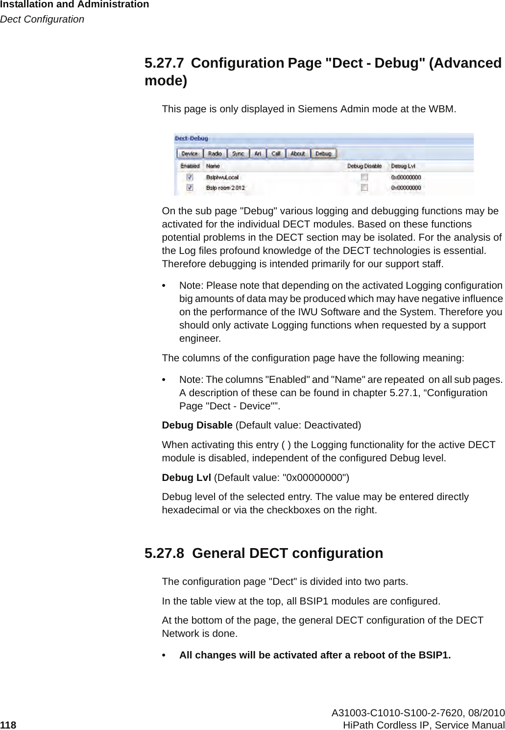 Installation and Administrationc05_ikon.fmDect Configuration A31003-C1010-S100-2-7620, 08/2010118 HiPath Cordless IP, Service Manual          5.27.7  Configuration Page &quot;Dect - Debug&quot; (Advanced mode)This page is only displayed in Siemens Admin mode at the WBM. On the sub page &quot;Debug&quot; various logging and debugging functions may be activated for the individual DECT modules. Based on these functions potential problems in the DECT section may be isolated. For the analysis of the Log files profound knowledge of the DECT technologies is essential. Therefore debugging is intended primarily for our support staff.•Note: Please note that depending on the activated Logging configuration big amounts of data may be produced which may have negative influence on the performance of the IWU Software and the System. Therefore you should only activate Logging functions when requested by a support engineer.The columns of the configuration page have the following meaning:•Note: The columns &quot;Enabled&quot; and &quot;Name&quot; are repeated  on all sub pages. A description of these can be found in chapter 5.27.1, “Configuration Page &quot;Dect - Device&quot;”.Debug Disable (Default value: Deactivated)When activating this entry ( ) the Logging functionality for the active DECT module is disabled, independent of the configured Debug level. Debug Lvl (Default value: &quot;0x00000000&quot;)Debug level of the selected entry. The value may be entered directly hexadecimal or via the checkboxes on the right.5.27.8  General DECT configurationThe configuration page &quot;Dect&quot; is divided into two parts.In the table view at the top, all BSIP1 modules are configured. At the bottom of the page, the general DECT configuration of the DECT Network is done.• All changes will be activated after a reboot of the BSIP1.