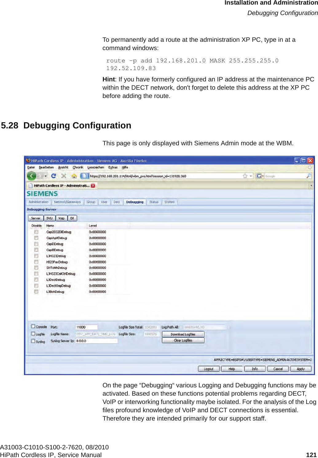 c05_ikon.fmInstallation and AdministrationDebugging ConfigurationA31003-C1010-S100-2-7620, 08/2010HiPath Cordless IP, Service Manual 121           To permanently add a route at the administration XP PC, type in at a command windows:route -p add 192.168.201.0 MASK 255.255.255.0 192.52.109.83Hint: If you have formerly configured an IP address at the maintenance PC within the DECT network, don&apos;t forget to delete this address at the XP PC before adding the route.5.28  Debugging ConfigurationThis page is only displayed with Siemens Admin mode at the WBM.On the page “Debugging“ various Logging and Debugging functions may be activated. Based on these functions potential problems regarding DECT, VoIP or interworking functionality maybe isolated. For the analysis of the Log files profound knowledge of VoIP and DECT connections is essential. Therefore they are intended primarily for our support staff.