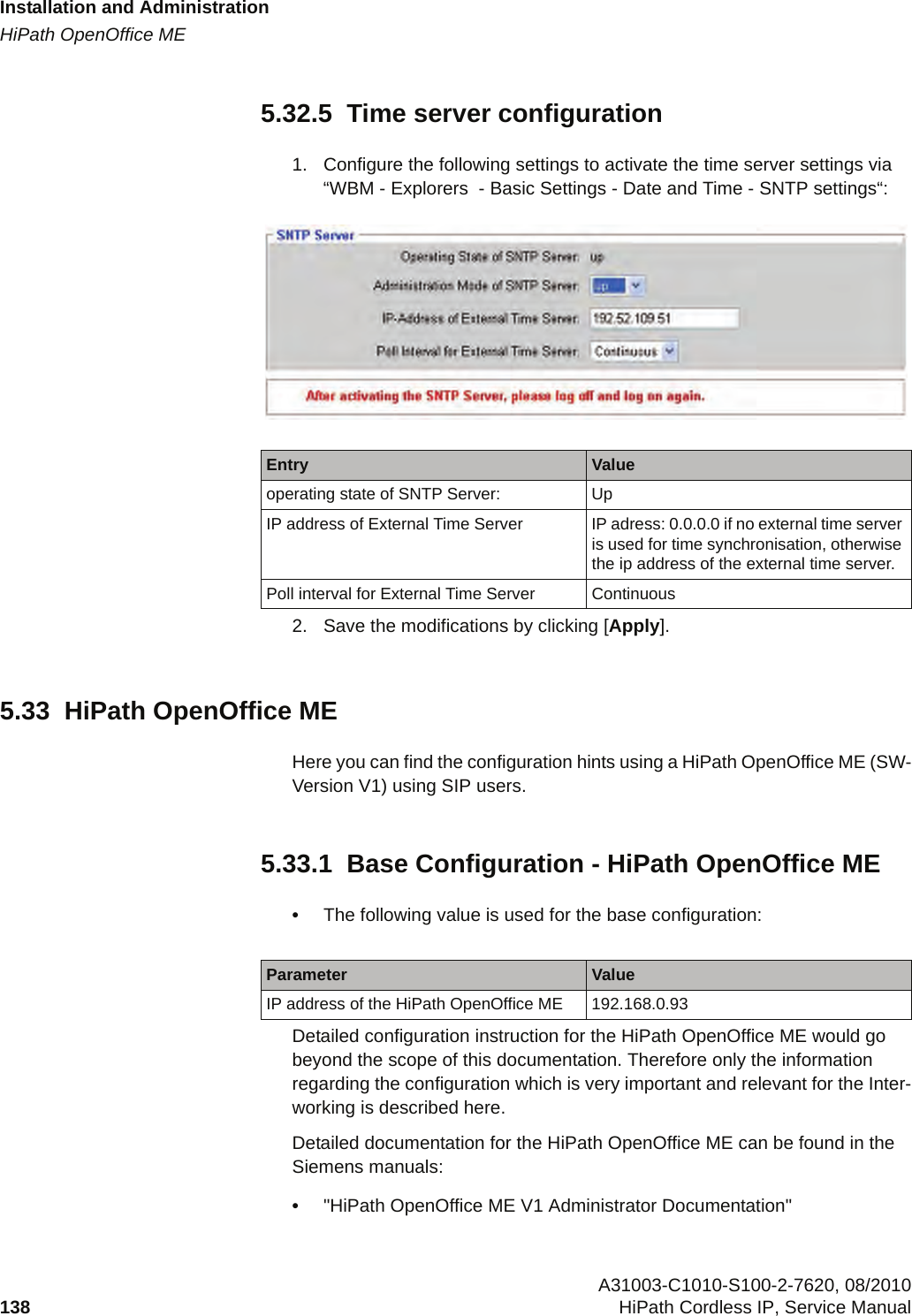 Installation and Administrationc05_ikon.fmHiPath OpenOffice ME A31003-C1010-S100-2-7620, 08/2010138 HiPath Cordless IP, Service Manual          5.32.5  Time server configuration1. Configure the following settings to activate the time server settings via “WBM - Explorers  - Basic Settings - Date and Time - SNTP settings“: 2. Save the modifications by clicking [Apply].5.33  HiPath OpenOffice MEHere you can find the configuration hints using a HiPath OpenOffice ME (SW-Version V1) using SIP users.5.33.1  Base Configuration - HiPath OpenOffice ME•The following value is used for the base configuration:Detailed configuration instruction for the HiPath OpenOffice ME would go beyond the scope of this documentation. Therefore only the information regarding the configuration which is very important and relevant for the Inter-working is described here.Detailed documentation for the HiPath OpenOffice ME can be found in the Siemens manuals:•&quot;HiPath OpenOffice ME V1 Administrator Documentation&quot; Entry Valueoperating state of SNTP Server: UpIP address of External Time Server IP adress: 0.0.0.0 if no external time server is used for time synchronisation, otherwise the ip address of the external time server.Poll interval for External Time Server ContinuousParameter ValueIP address of the HiPath OpenOffice ME 192.168.0.93