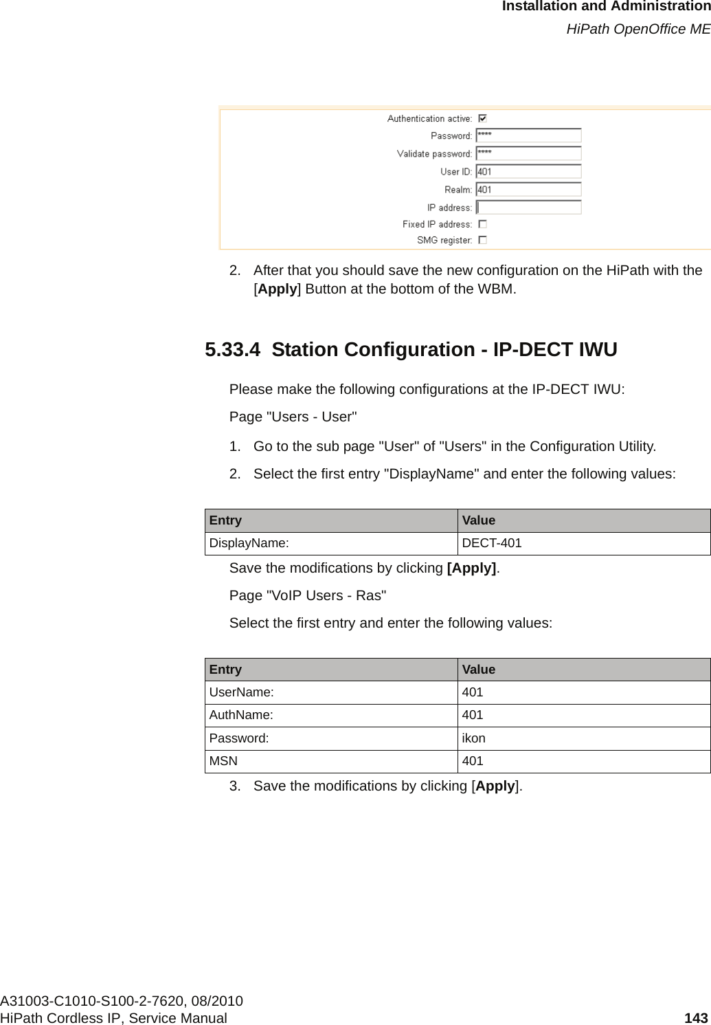 c05_ikon.fmInstallation and AdministrationHiPath OpenOffice MEA31003-C1010-S100-2-7620, 08/2010HiPath Cordless IP, Service Manual 143            2. After that you should save the new configuration on the HiPath with the [Apply] Button at the bottom of the WBM.5.33.4  Station Configuration - IP-DECT IWUPlease make the following configurations at the IP-DECT IWU:Page &quot;Users - User&quot;1. Go to the sub page &quot;User&quot; of &quot;Users&quot; in the Configuration Utility.2. Select the first entry &quot;DisplayName&quot; and enter the following values:Save the modifications by clicking [Apply].Page &quot;VoIP Users - Ras&quot;Select the first entry and enter the following values:3. Save the modifications by clicking [Apply].Entry ValueDisplayName: DECT-401Entry ValueUserName: 401AuthName: 401Password: ikonMSN 401