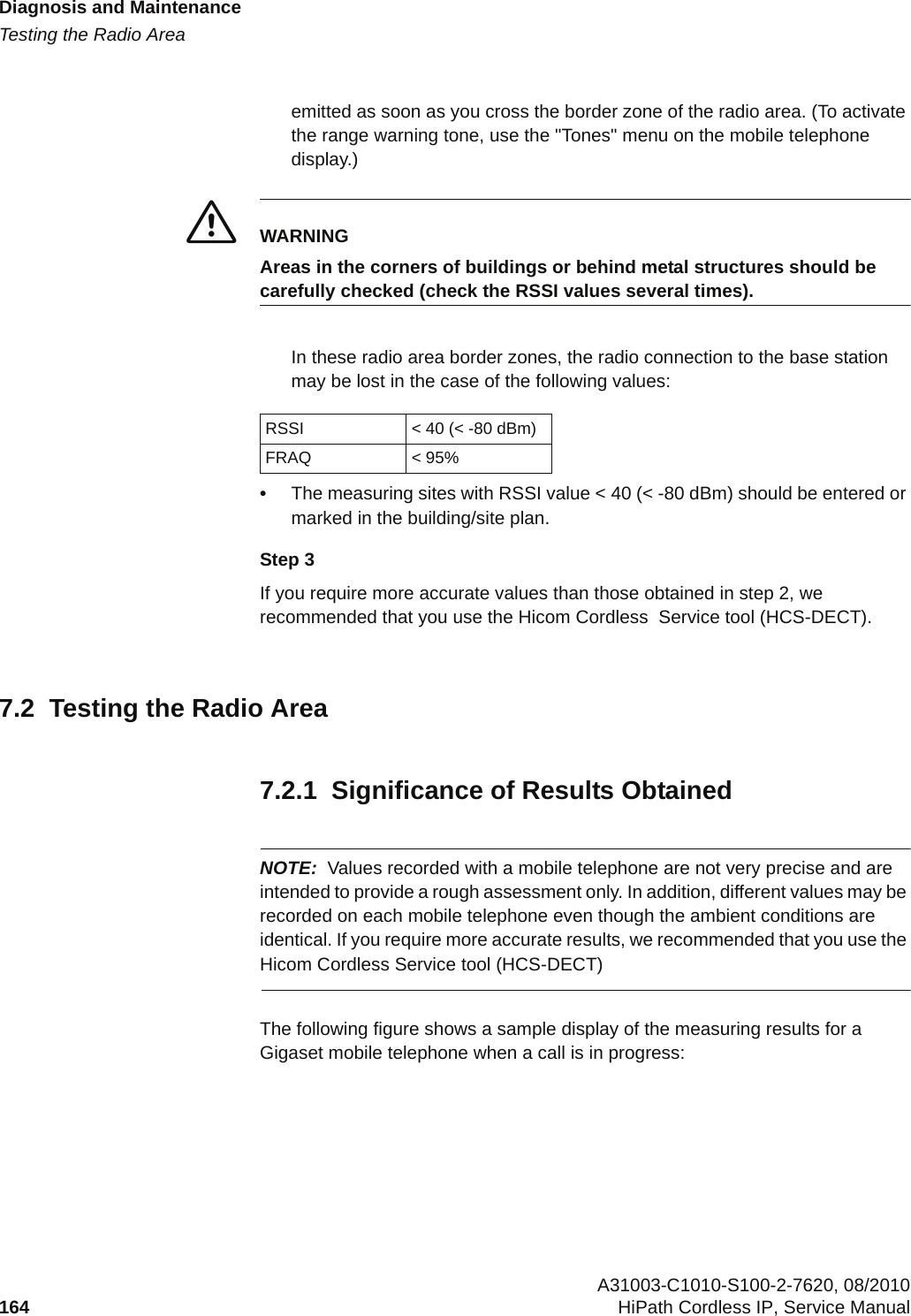 Diagnosis and Maintenancec07.fmTesting the Radio Area A31003-C1010-S100-2-7620, 08/2010164 HiPath Cordless IP, Service Manual          emitted as soon as you cross the border zone of the radio area. (To activate the range warning tone, use the &quot;Tones&quot; menu on the mobile telephone display.)7WARNINGAreas in the corners of buildings or behind metal structures should be carefully checked (check the RSSI values several times).In these radio area border zones, the radio connection to the base station may be lost in the case of the following values:•The measuring sites with RSSI value &lt; 40 (&lt; -80 dBm) should be entered or marked in the building/site plan.Step 3If you require more accurate values than those obtained in step 2, we recommended that you use the Hicom Cordless  Service tool (HCS-DECT).7.2  Testing the Radio Area7.2.1  Significance of Results ObtainedNOTE: Values recorded with a mobile telephone are not very precise and are intended to provide a rough assessment only. In addition, different values may be recorded on each mobile telephone even though the ambient conditions are identical. If you require more accurate results, we recommended that you use the Hicom Cordless Service tool (HCS-DECT)The following figure shows a sample display of the measuring results for a Gigaset mobile telephone when a call is in progress:RSSI &lt; 40 (&lt; -80 dBm)FRAQ &lt; 95%