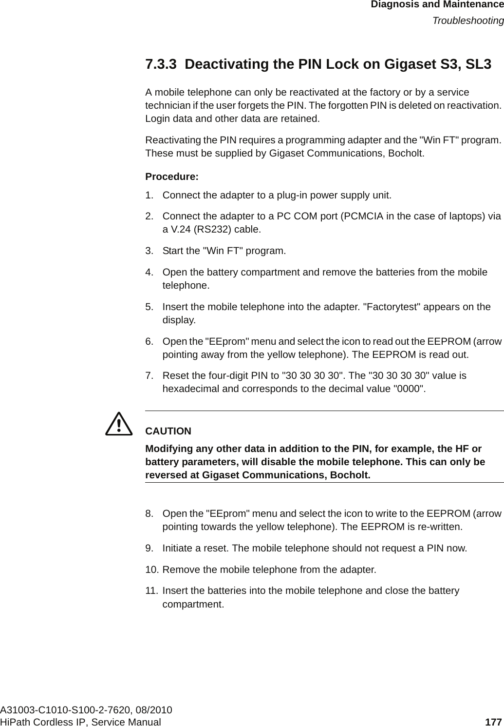 c07.fmDiagnosis and MaintenanceTroubleshootingA31003-C1010-S100-2-7620, 08/2010HiPath Cordless IP, Service Manual 177           7.3.3  Deactivating the PIN Lock on Gigaset S3, SL3A mobile telephone can only be reactivated at the factory or by a service technician if the user forgets the PIN. The forgotten PIN is deleted on reactivation. Login data and other data are retained.Reactivating the PIN requires a programming adapter and the &quot;Win FT&quot; program. These must be supplied by Gigaset Communications, Bocholt.Procedure:1. Connect the adapter to a plug-in power supply unit.2. Connect the adapter to a PC COM port (PCMCIA in the case of laptops) via a V.24 (RS232) cable.3. Start the &quot;Win FT&quot; program.4. Open the battery compartment and remove the batteries from the mobile telephone.5. Insert the mobile telephone into the adapter. &quot;Factorytest&quot; appears on the display.6. Open the &quot;EEprom&quot; menu and select the icon to read out the EEPROM (arrow pointing away from the yellow telephone). The EEPROM is read out.7. Reset the four-digit PIN to &quot;30 30 30 30&quot;. The &quot;30 30 30 30&quot; value is hexadecimal and corresponds to the decimal value &quot;0000&quot;.7CAUTIONModifying any other data in addition to the PIN, for example, the HF or battery parameters, will disable the mobile telephone. This can only be reversed at Gigaset Communications, Bocholt.8. Open the &quot;EEprom&quot; menu and select the icon to write to the EEPROM (arrow pointing towards the yellow telephone). The EEPROM is re-written.9. Initiate a reset. The mobile telephone should not request a PIN now.10. Remove the mobile telephone from the adapter.11. Insert the batteries into the mobile telephone and close the battery compartment.