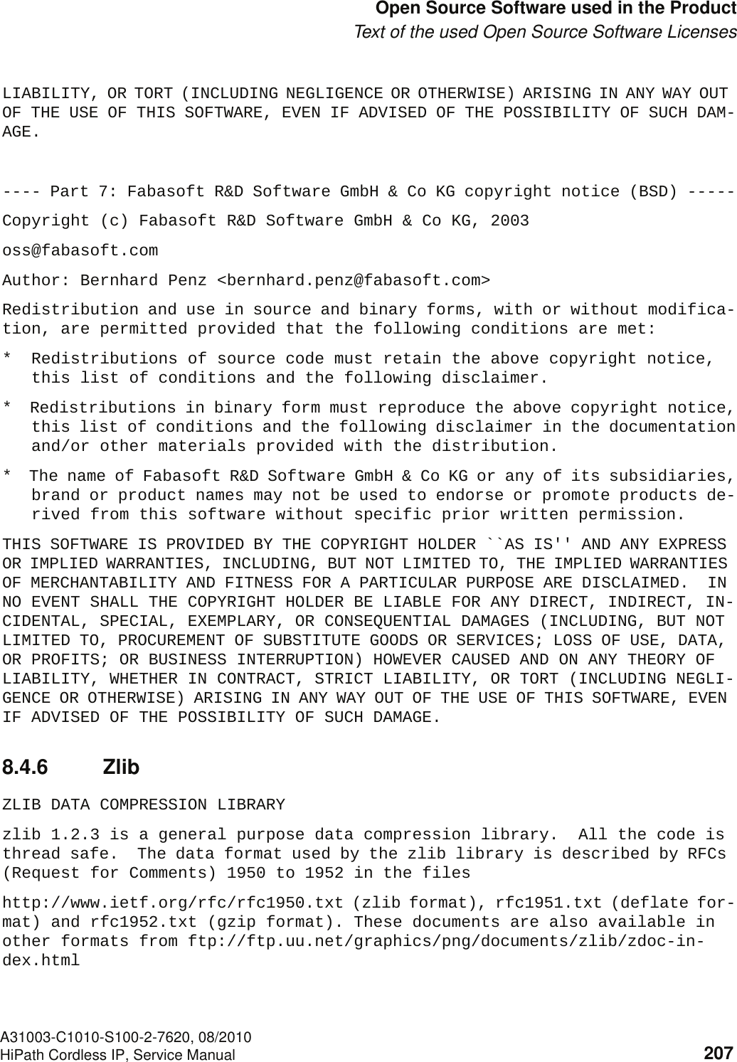 c08.fmA31003-C1010-S100-2-7620, 08/2010HiPath Cordless IP, Service Manual 207            Nur für den internen Gebrauch Open Source Software used in the ProductText of the used Open Source Software LicensesLIABILITY, OR TORT (INCLUDING NEGLIGENCE OR OTHERWISE) ARISING IN ANY WAY OUT OF THE USE OF THIS SOFTWARE, EVEN IF ADVISED OF THE POSSIBILITY OF SUCH DAM-AGE.---- Part 7: Fabasoft R&amp;D Software GmbH &amp; Co KG copyright notice (BSD) -----Copyright (c) Fabasoft R&amp;D Software GmbH &amp; Co KG, 2003oss@fabasoft.comAuthor: Bernhard Penz &lt;bernhard.penz@fabasoft.com&gt;Redistribution and use in source and binary forms, with or without modifica-tion, are permitted provided that the following conditions are met:*  Redistributions of source code must retain the above copyright notice,this list of conditions and the following disclaimer.*  Redistributions in binary form must reproduce the above copyright notice,this list of conditions and the following disclaimer in the documentationand/or other materials provided with the distribution.*  The name of Fabasoft R&amp;D Software GmbH &amp; Co KG or any of its subsidiaries,brand or product names may not be used to endorse or promote products de-rived from this software without specific prior written permission.THIS SOFTWARE IS PROVIDED BY THE COPYRIGHT HOLDER ``AS IS&apos;&apos; AND ANY EXPRESS OR IMPLIED WARRANTIES, INCLUDING, BUT NOT LIMITED TO, THE IMPLIED WARRANTIES OF MERCHANTABILITY AND FITNESS FOR A PARTICULAR PURPOSE ARE DISCLAIMED.  IN NO EVENT SHALL THE COPYRIGHT HOLDER BE LIABLE FOR ANY DIRECT, INDIRECT, IN-CIDENTAL, SPECIAL, EXEMPLARY, OR CONSEQUENTIAL DAMAGES (INCLUDING, BUT NOT LIMITED TO, PROCUREMENT OF SUBSTITUTE GOODS OR SERVICES; LOSS OF USE, DATA, OR PROFITS; OR BUSINESS INTERRUPTION) HOWEVER CAUSED AND ON ANY THEORY OF LIABILITY, WHETHER IN CONTRACT, STRICT LIABILITY, OR TORT (INCLUDING NEGLI-GENCE OR OTHERWISE) ARISING IN ANY WAY OUT OF THE USE OF THIS SOFTWARE, EVEN IF ADVISED OF THE POSSIBILITY OF SUCH DAMAGE.8.4.6 ZlibZLIB DATA COMPRESSION LIBRARYzlib 1.2.3 is a general purpose data compression library.  All the code is thread safe.  The data format used by the zlib library is described by RFCs (Request for Comments) 1950 to 1952 in the fileshttp://www.ietf.org/rfc/rfc1950.txt (zlib format), rfc1951.txt (deflate for-mat) and rfc1952.txt (gzip format). These documents are also available in other formats from ftp://ftp.uu.net/graphics/png/documents/zlib/zdoc-in-dex.html