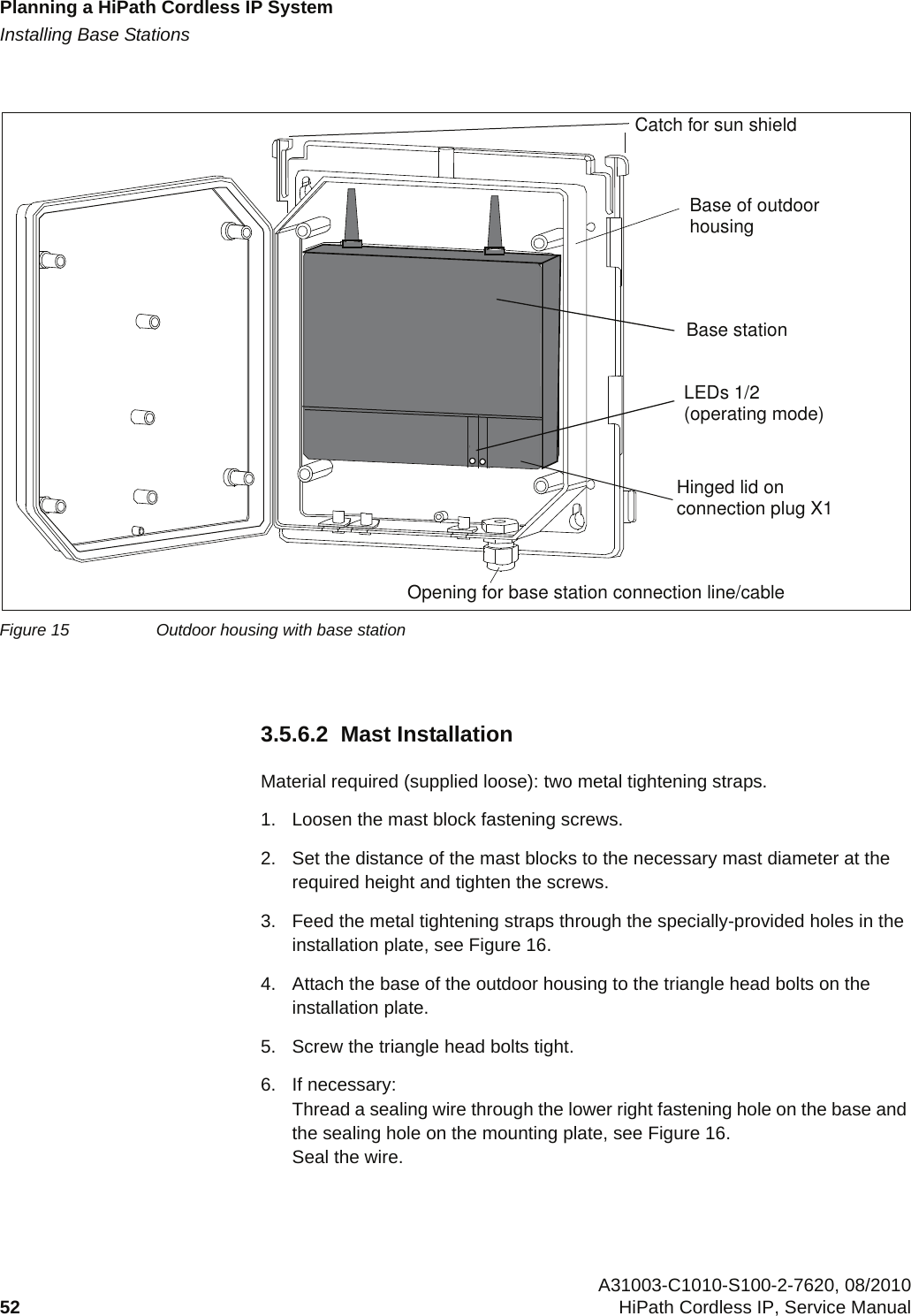 Planning a HiPath Cordless IP Systemc03.fmInstalling Base Stations A31003-C1010-S100-2-7620, 08/201052 HiPath Cordless IP, Service Manual          3.5.6.2  Mast InstallationMaterial required (supplied loose): two metal tightening straps.1. Loosen the mast block fastening screws.2. Set the distance of the mast blocks to the necessary mast diameter at the required height and tighten the screws.3. Feed the metal tightening straps through the specially-provided holes in the installation plate, see Figure 16.4. Attach the base of the outdoor housing to the triangle head bolts on the installation plate.5. Screw the triangle head bolts tight.6. If necessary:Thread a sealing wire through the lower right fastening hole on the base and the sealing hole on the mounting plate, see Figure 16. Seal the wire.Figure 15 Outdoor housing with base stationCatch for sun shieldBase of outdoorhousingBase stationLEDs 1/2(operating mode)Hinged lid onconnection plug X1Opening for base station connection line/cable