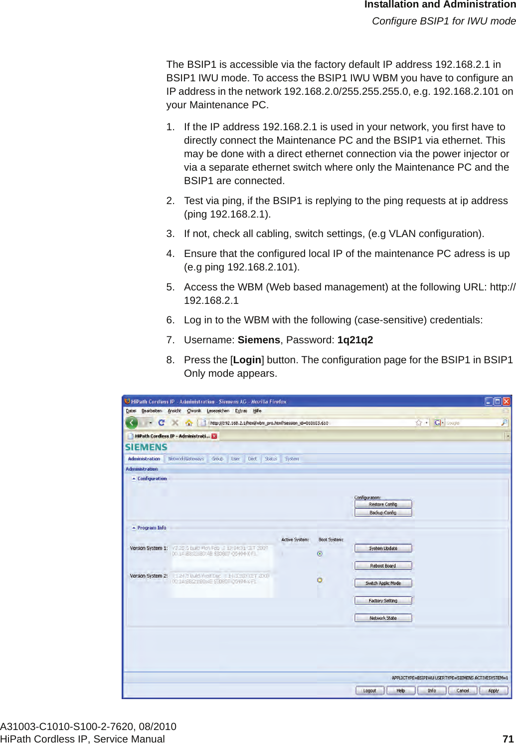 c05_ikon.fmInstallation and AdministrationConfigure BSIP1 for IWU modeA31003-C1010-S100-2-7620, 08/2010HiPath Cordless IP, Service Manual 71           The BSIP1 is accessible via the factory default IP address 192.168.2.1 in BSIP1 IWU mode. To access the BSIP1 IWU WBM you have to configure an IP address in the network 192.168.2.0/255.255.255.0, e.g. 192.168.2.101 on your Maintenance PC. 1. If the IP address 192.168.2.1 is used in your network, you first have to directly connect the Maintenance PC and the BSIP1 via ethernet. This may be done with a direct ethernet connection via the power injector or via a separate ethernet switch where only the Maintenance PC and the BSIP1 are connected.2. Test via ping, if the BSIP1 is replying to the ping requests at ip address (ping 192.168.2.1). 3. If not, check all cabling, switch settings, (e.g VLAN configuration). 4. Ensure that the configured local IP of the maintenance PC adress is up (e.g ping 192.168.2.101). 5. Access the WBM (Web based management) at the following URL: http://192.168.2.16. Log in to the WBM with the following (case-sensitive) credentials:7. Username: Siemens, Password: 1q21q28. Press the [Login] button. The configuration page for the BSIP1 in BSIP1 Only mode appears.
