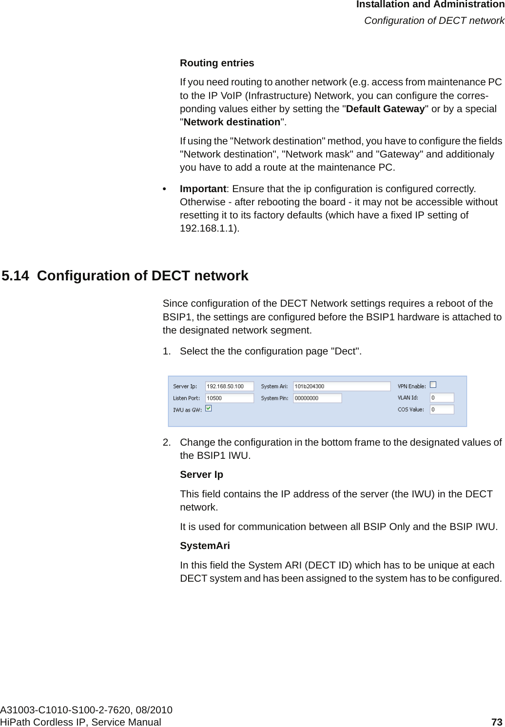 c05_ikon.fmInstallation and AdministrationConfiguration of DECT networkA31003-C1010-S100-2-7620, 08/2010HiPath Cordless IP, Service Manual 73           Routing entriesIf you need routing to another network (e.g. access from maintenance PC to the IP VoIP (Infrastructure) Network, you can configure the corres-ponding values either by setting the &quot;Default Gateway&quot; or by a special &quot;Network destination&quot;. If using the &quot;Network destination&quot; method, you have to configure the fields &quot;Network destination&quot;, &quot;Network mask&quot; and &quot;Gateway&quot; and additionaly you have to add a route at the maintenance PC.• Important: Ensure that the ip configuration is configured correctly. Otherwise - after rebooting the board - it may not be accessible without resetting it to its factory defaults (which have a fixed IP setting of 192.168.1.1).5.14  Configuration of DECT networkSince configuration of the DECT Network settings requires a reboot of the BSIP1, the settings are configured before the BSIP1 hardware is attached to the designated network segment.1. Select the the configuration page &quot;Dect&quot;. 2. Change the configuration in the bottom frame to the designated values of the BSIP1 IWU.Server IpThis field contains the IP address of the server (the IWU) in the DECT network. It is used for communication between all BSIP Only and the BSIP IWU.SystemAriIn this field the System ARI (DECT ID) which has to be unique at each DECT system and has been assigned to the system has to be configured. 