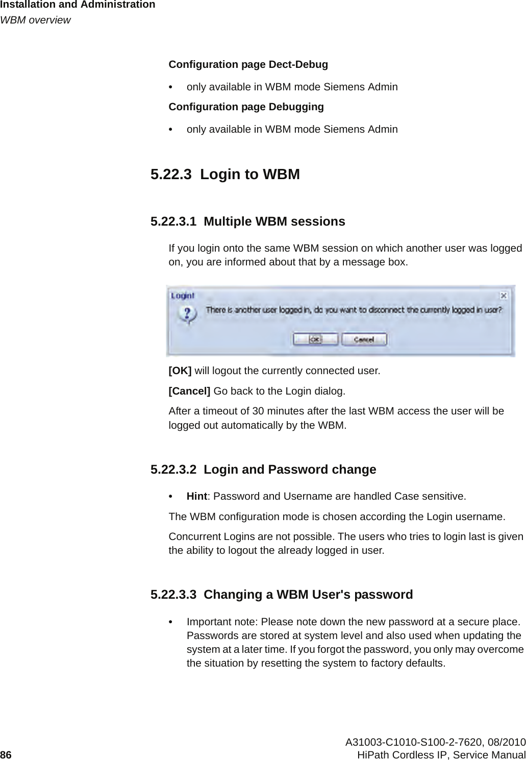 Installation and Administrationc05_ikon.fmWBM overview A31003-C1010-S100-2-7620, 08/201086 HiPath Cordless IP, Service Manual          Configuration page Dect-Debug•only available in WBM mode Siemens AdminConfiguration page Debugging•only available in WBM mode Siemens Admin5.22.3  Login to WBM5.22.3.1  Multiple WBM sessionsIf you login onto the same WBM session on which another user was logged on, you are informed about that by a message box.  [OK] will logout the currently connected user.[Cancel] Go back to the Login dialog.After a timeout of 30 minutes after the last WBM access the user will be logged out automatically by the WBM.5.22.3.2  Login and Password change•Hint: Password and Username are handled Case sensitive.The WBM configuration mode is chosen according the Login username.Concurrent Logins are not possible. The users who tries to login last is given the ability to logout the already logged in user.5.22.3.3  Changing a WBM User&apos;s password•Important note: Please note down the new password at a secure place. Passwords are stored at system level and also used when updating the system at a later time. If you forgot the password, you only may overcome the situation by resetting the system to factory defaults.