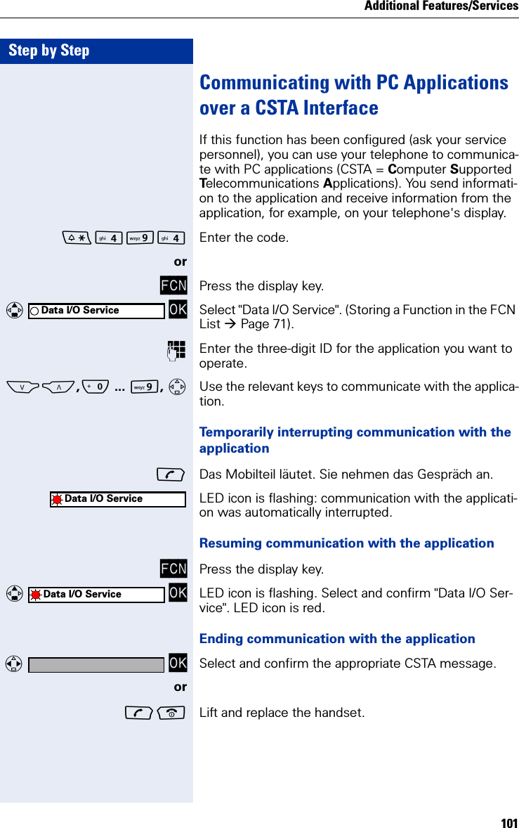 Additional Features/Services101Step by StepCommunicating with PC Applications over a CSTA Interface If this function has been configured (ask your service personnel), you can use your telephone to communica-te with PC applications (CSTA = Computer Supported Telecommunications Applications). You send informati-on to the application and receive information from the application, for example, on your telephone&apos;s display.O Enter the code.orFCN Press the display key.   OK Select &quot;Data I/O Service&quot;. (Storing a Function in the FCN List Page 71).Enter the three-digit ID for the application you want to operate.SC,Q ... O, Use the relevant keys to communicate with the applica-tion.Temporarily interrupting communication with the applicationDas Mobilteil läutet. Sie nehmen das Gespräch an.LED icon is flashing: communication with the applicati-on was automatically interrupted.Resuming communication with the applicationFCN Press the display key.   OK LED icon is flashing. Select and confirm &quot;Data I/O Ser-vice&quot;. LED icon is red.Ending communication with the application  OK Select and confirm the appropriate CSTA message.or Lift and replace the handset.Data I/O ServiceData I/O ServiceData I/O Service