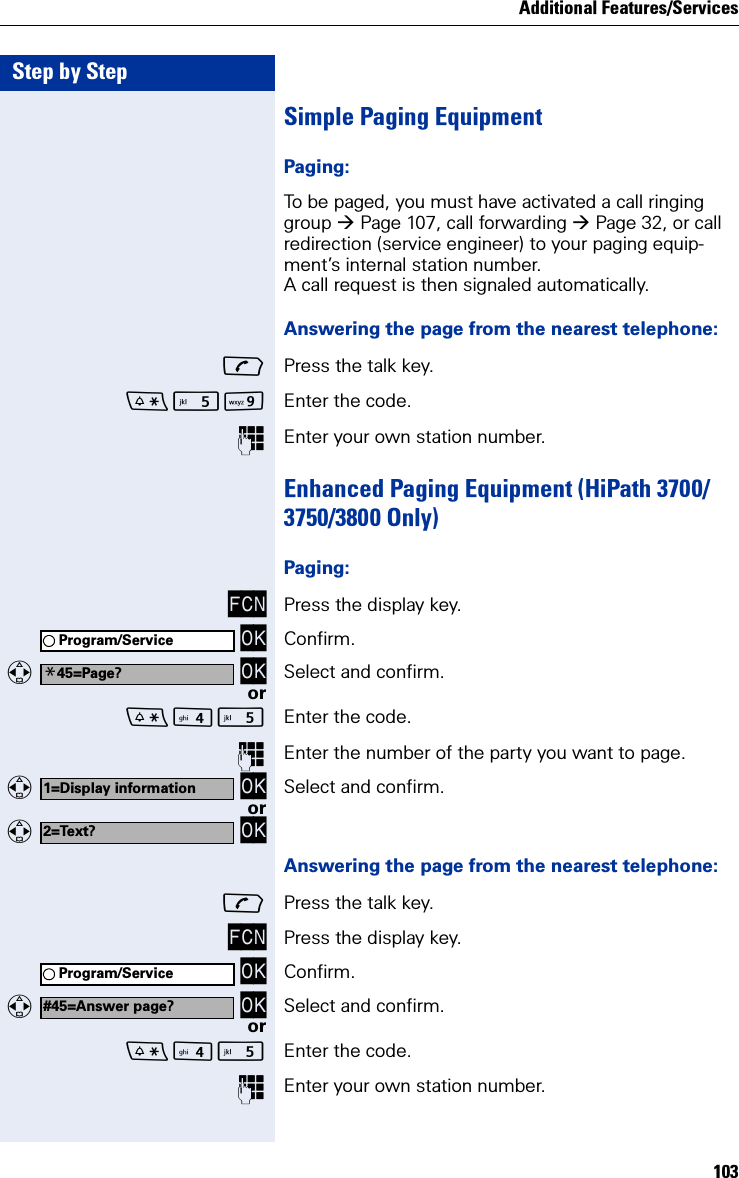Additional Features/Services103Step by StepSimple Paging EquipmentPaging:To be paged, you must have activated a call ringing group Page 107, call forwarding Page 32, or call redirection (service engineer) to your paging equip-ment’s internal station number.A call request is then signaled automatically.Answering the page from the nearest telephone:Press the talk key.O Enter the code.Enter your own station number.Enhanced Paging Equipment (HiPath 3700/3750/3800 Only)Paging:FCN Press the display key. OK Confirm.  OK Select and confirm.or Enter the code.Enter the number of the party you want to page.  OK Select and confirm.or  OKAnswering the page from the nearest telephone:Press the talk key.FCN Press the display key. OK Confirm.  OK Select and confirm.or Enter the code.Enter your own station number.Program/Service*45=Page?1=Display information2=Text?Program/Service#45=Answer page?