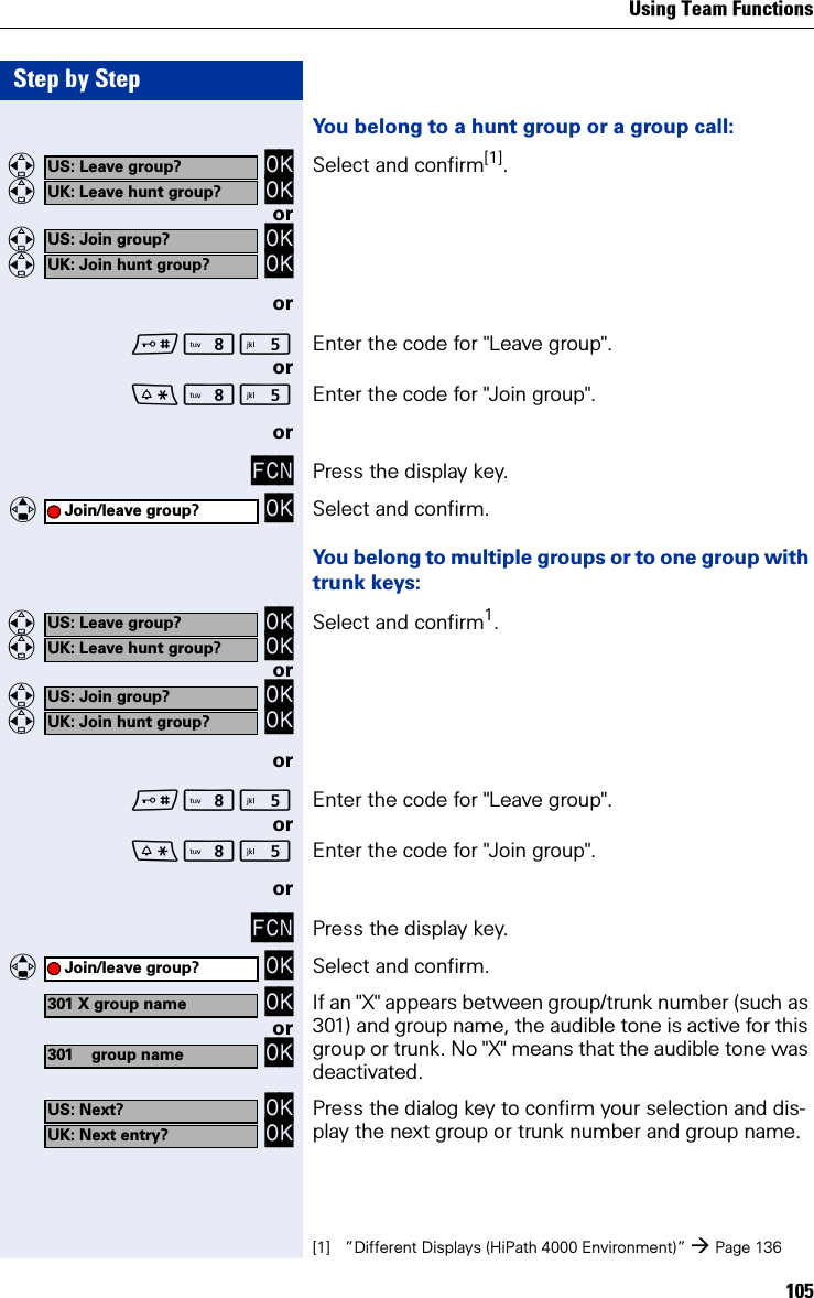 Using Team Functions105Step by StepYou belong to a hunt group or a group call:  OK  OK Select and confirm[1].or  OK  OKorN Enter the code for &quot;Leave group&quot;.orN Enter the code for &quot;Join group&quot;.orFCN Press the display key.   OK Select and confirm.You belong to multiple groups or to one group with trunk keys:  OK  OK Select and confirm1.or  OK  OKorN Enter the code for &quot;Leave group&quot;.orN Enter the code for &quot;Join group&quot;.orFCN Press the display key.   OK Select and confirm. OK or OKIf an &quot;X&quot; appears between group/trunk number (such as 301) and group name, the audible tone is active for this group or trunk. No &quot;X&quot; means that the audible tone was deactivated. OK OK Press the dialog key to confirm your selection and dis-play the next group or trunk number and group name.US: Leave group?UK: Leave hunt group?[1] ”Different Displays (HiPath 4000 Environment)” Page 136US: Join group?UK: Join hunt group?Join/leave group?US: Leave group?UK: Leave hunt group?US: Join group?UK: Join hunt group?Join/leave group?301 X group name301 group nameUS: Next?UK: Next entry?