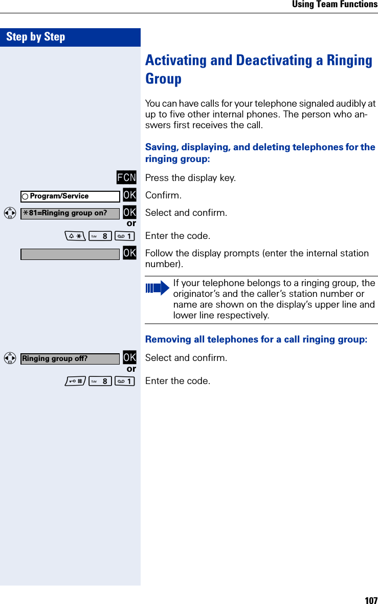 Using Team Functions107Step by StepActivating and Deactivating a Ringing GroupYou can have calls for your telephone signaled audibly at up to five other internal phones. The person who an-swers first receives the call.Saving, displaying, and deleting telephones for the ringing group:FCN Press the display key. OK Confirm.  OK Select and confirm.orN Enter the code. OK Follow the display prompts (enter the internal station number).Removing all telephones for a call ringing group:  OK Select and confirm.orN Enter the code.Program/Service*81=Ringing group on?If your telephone belongs to a ringing group, the originator’s and the caller’s station number or name are shown on the display’s upper line and lower line respectively.Ringing group off?