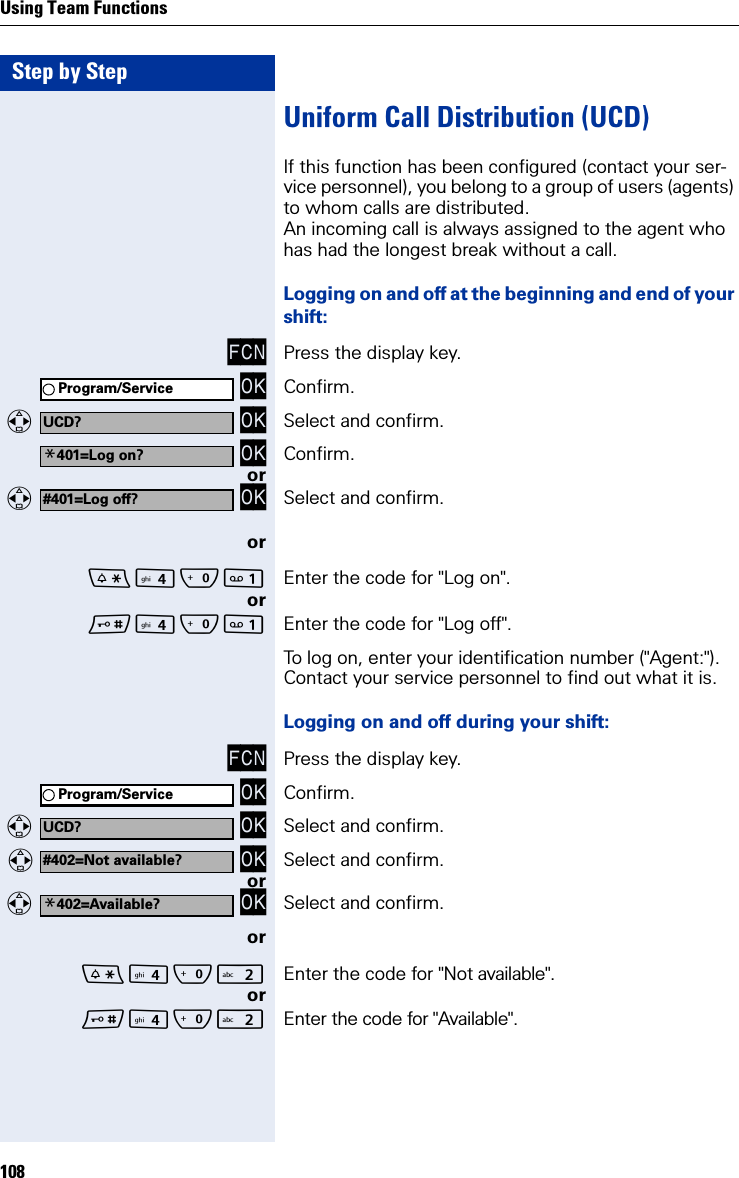 Step by StepUsing Team Functions108Uniform Call Distribution (UCD)If this function has been configured (contact your ser-vice personnel), you belong to a group of users (agents) to whom calls are distributed.An incoming call is always assigned to the agent who has had the longest break without a call.Logging on and off at the beginning and end of your shift:FCN Press the display key. OK Confirm.  OK Select and confirm. OK Confirm.or  OK Select and confirm.orQ Enter the code for &quot;Log on&quot;.orQ Enter the code for &quot;Log off&quot;.To log on, enter your identification number (&quot;Agent:&quot;). Contact your service personnel to find out what it is.Logging on and off during your shift:FCN Press the display key. OK Confirm.  OK Select and confirm.   OK Select and confirm.or  OK Select and confirm.orQ Enter the code for &quot;Not available&quot;.orQ Enter the code for &quot;Available&quot;.Program/ServiceUCD?*401=Log on?#401=Log off?Program/ServiceUCD?#402=Not available?*402=Available?