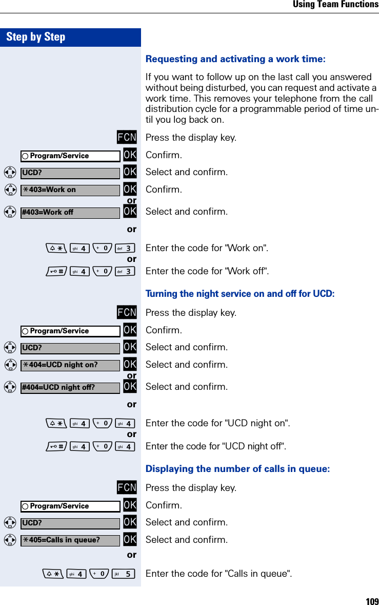 Using Team Functions109Step by StepRequesting and activating a work time:If you want to follow up on the last call you answered without being disturbed, you can request and activate a work time. This removes your telephone from the call distribution cycle for a programmable period of time un-til you log back on.FCN Press the display key. OK Confirm.  OK Select and confirm.   OK Confirm.or  OK Select and confirm.orQI Enter the code for &quot;Work on&quot;.orQI Enter the code for &quot;Work off&quot;.Turning the night service on and off for UCD:FCN Press the display key. OK Confirm.  OK Select and confirm.   OK Select and confirm.or  OK Select and confirm.orQ Enter the code for &quot;UCD night on&quot;.orQ Enter the code for &quot;UCD night off&quot;.Displaying the number of calls in queue:FCN Press the display key. OK Confirm.  OK Select and confirm.  OK Select and confirm.orQ Enter the code for &quot;Calls in queue&quot;. Program/ServiceUCD?*403=Work on#403=Work offProgram/ServiceUCD?*404=UCD night on?#404=UCD night off?Program/ServiceUCD?*405=Calls in queue?