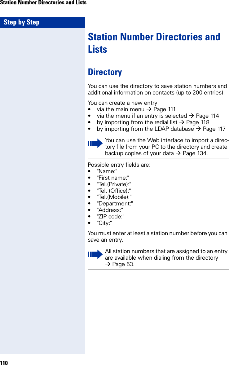 Step by StepStation Number Directories and Lists110Station Number Directories and ListsDirectoryYou can use the directory to save station numbers and additional information on contacts (up to 200 entries).You can create a new entry:• via the main menu Pa g e 111• via the menu if an entry is selected Page 114• by importing from the redial list Page 118• by importing from the LDAP database Page 117Possible entry fields are:•&quot;Name:&quot;• &quot;First name:&quot;• &quot;Tel.(Private):&quot;• &quot;Tel. (Office):&quot;• &quot;Tel.(Mobile):&quot;• &quot;Department:&quot;•&quot;Address:&quot;• &quot;ZIP code:&quot;•&quot;City:&quot;You must enter at least a station number before you can save an entry.You can use the Web interface to import a direc-tory file from your PC to the directory and create backup copies of your data Page 134.All station numbers that are assigned to an entry are available when dialing from the directory Page 53.