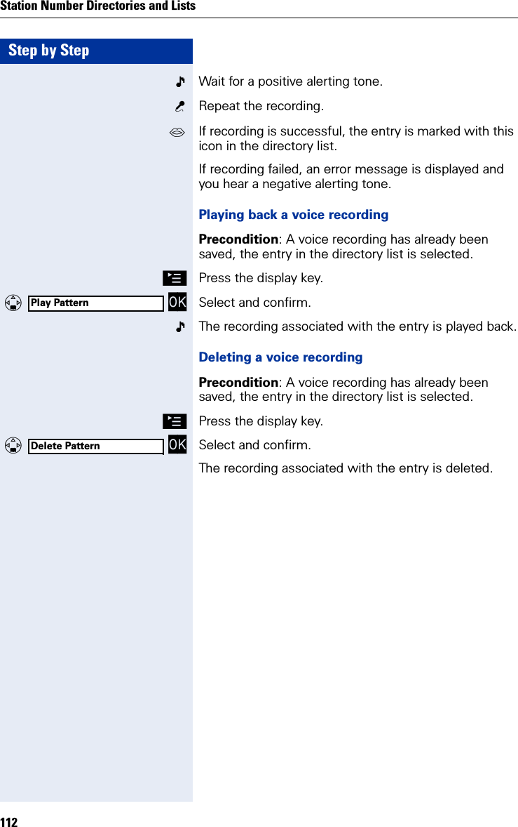 Step by StepStation Number Directories and Lists112Wait for a positive alerting tone.Repeat the recording.´If recording is successful, the entry is marked with this icon in the directory list.If recording failed, an error message is displayed and you hear a negative alerting tone.Playing back a voice recordingPrecondition: A voice recording has already been saved, the entry in the directory list is selected.©Press the display key.  OK Select and confirm.The recording associated with the entry is played back.Deleting a voice recordingPrecondition: A voice recording has already been saved, the entry in the directory list is selected.©Press the display key.  OK Select and confirm.The recording associated with the entry is deleted.Play PatternDelete Pattern