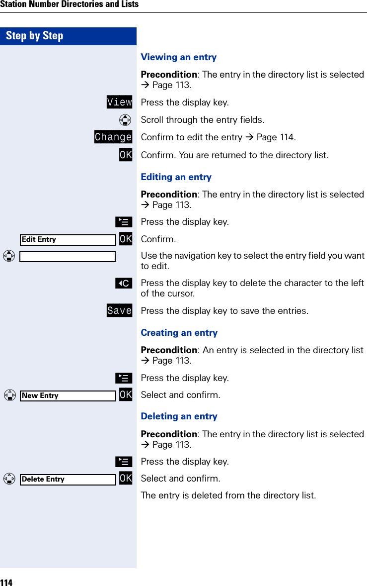 Step by StepStation Number Directories and Lists114Viewing an entryPrecondition: The entry in the directory list is selected Page 113.View Press the display key.Scroll through the entry fields.Change Confirm to edit the entry Page 114.OK Confirm. You are returned to the directory list.Editing an entryPrecondition: The entry in the directory list is selected Page 113.©Press the display key. OK Confirm. Use the navigation key to select the entry field you want to edit.XPress the display key to delete the character to the left of the cursor.Save Press the display key to save the entries.Creating an entryPrecondition: An entry is selected in the directory list Page 113.©Press the display key.   OK Select and confirm.Deleting an entryPrecondition: The entry in the directory list is selected Page 113.©Press the display key.  OK Select and confirm.The entry is deleted from the directory list.Edit EntryNew EntryDelete Entry