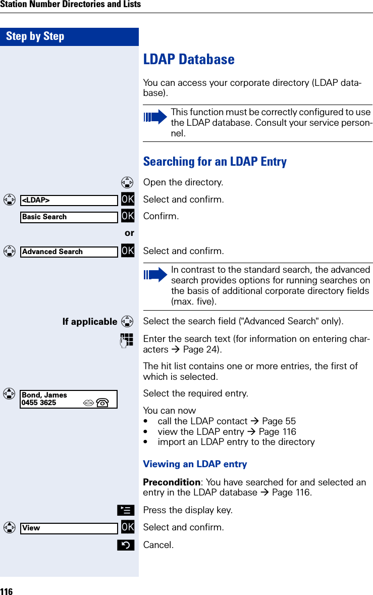 Step by StepStation Number Directories and Lists116LDAP DatabaseYou can access your corporate directory (LDAP data-base).Searching for an LDAP EntryOpen the directory.  OK Select and confirm. OK Confirm.or  OK Select and confirm.If applicable Select the search field (&quot;Advanced Search&quot; only).Enter the search text (for information on entering char-acters Page 24).The hit list contains one or more entries, the first of which is selected. Select the required entry.You can now• call the LDAP contact Page 55• view the LDAP entry Page 116• import an LDAP entry to the directoryViewing an LDAP entryPrecondition: You have searched for and selected an entry in the LDAP database Page 116.©Press the display key.  OK Select and confirm.Cancel.This function must be correctly configured to use the LDAP database. Consult your service person-nel.&lt;LDAP&gt;Basic SearchAdvanced SearchIn contrast to the standard search, the advanced search provides options for running searches on the basis of additional corporate directory fields (max. five).Bond, James0455 3625 ´  View
