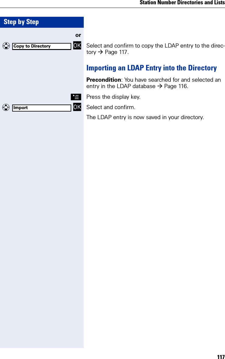 Station Number Directories and Lists117Step by Stepor   OK Select and confirm to copy the LDAP entry to the direc-tory Page 117.Importing an LDAP Entry into the DirectoryPrecondition: You have searched for and selected an entry in the LDAP database Page 116.©Press the display key.  OK Select and confirm.The LDAP entry is now saved in your directory.Copy to DirectoryImport