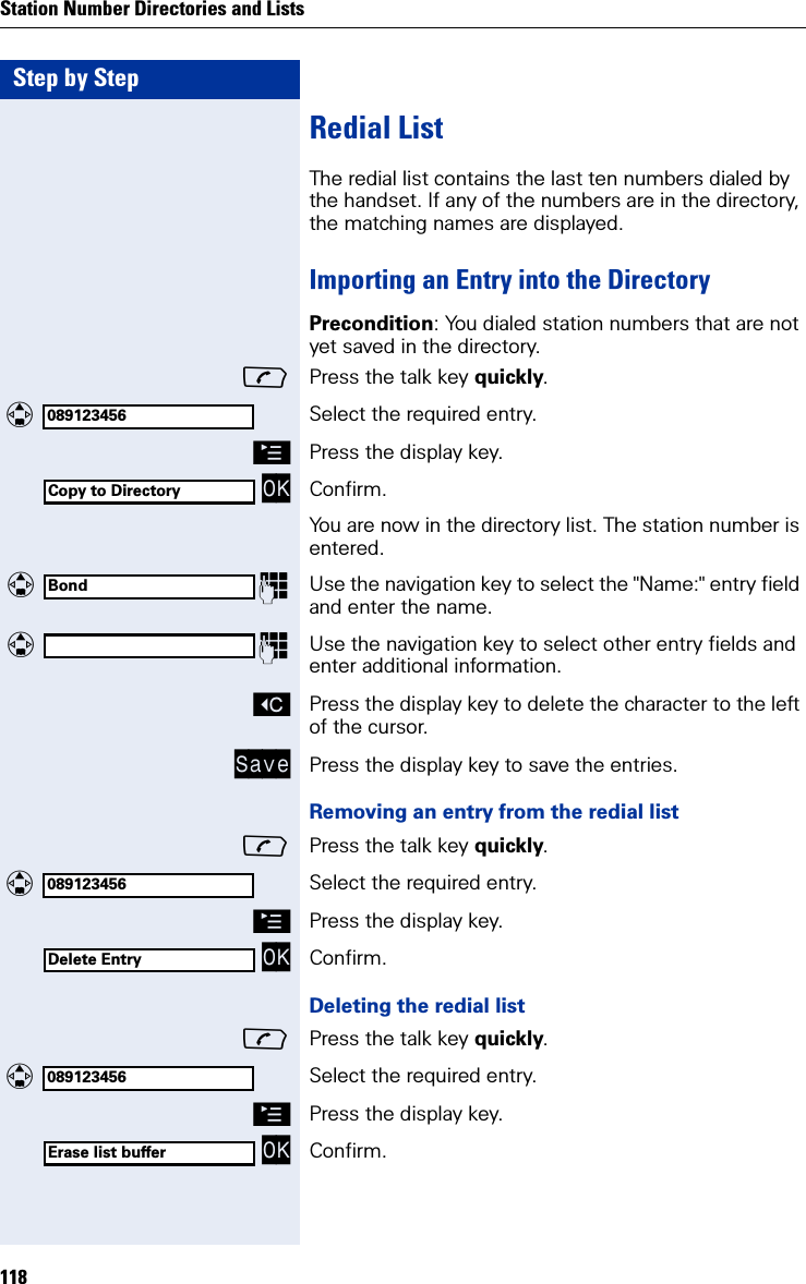 Step by StepStation Number Directories and Lists118Redial ListThe redial list contains the last ten numbers dialed by the handset. If any of the numbers are in the directory, the matching names are displayed.Importing an Entry into the DirectoryPrecondition: You dialed station numbers that are not yet saved in the directory.Press the talk key quickly. Select the required entry.©Press the display key. OK Confirm.You are now in the directory list. The station number is entered. Use the navigation key to select the &quot;Name:&quot; entry field and enter the name. Use the navigation key to select other entry fields and enter additional information.XPress the display key to delete the character to the left of the cursor.Save Press the display key to save the entries.Removing an entry from the redial listPress the talk key quickly. Select the required entry.©Press the display key. OK Confirm.Deleting the redial listPress the talk key quickly. Select the required entry.©Press the display key. OK Confirm.089123456Copy to DirectoryBond089123456Delete Entry089123456Erase list buffer