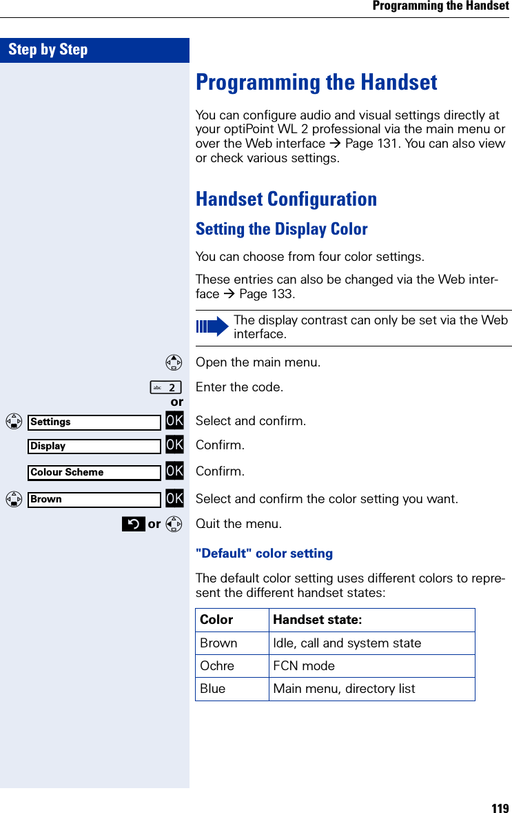 Programming the Handset119Step by StepProgramming the HandsetYou can configure audio and visual settings directly at your optiPoint WL 2 professional via the main menu or over the Web interface Page 131. You can also view or check various settings.Handset ConfigurationSetting the Display ColorYou can choose from four color settings.These entries can also be changed via the Web inter-face Page 133.Open the main menu.Enter the code. or   OK Select and confirm. OK Confirm. OK Confirm.   OK Select and confirm the color setting you want. or Quit the menu.&quot;Default&quot; color settingThe default color setting uses different colors to repre-sent the different handset states:The display contrast can only be set via the Web interface.SettingsDisplayColour SchemeBrownColor Handset state:Brown Idle, call and system state Ochre FCN mode Blue Main menu, directory list