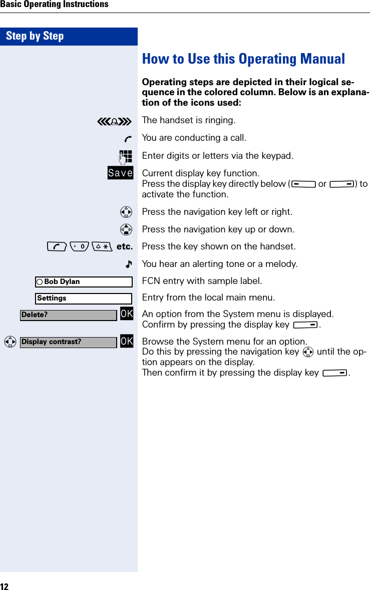 Step by StepBasic Operating Instructions12How to Use this Operating ManualOperating steps are depicted in their logical se-quence in the colored column. Below is an explana-tion of the icons used:ÅThe handset is ringing.ÕYou are conducting a call.Enter digits or letters via the keypad.Save Current display key function.Press the display key directly below (A or B) to activate the function. Press the navigation key left or right.Press the navigation key up or down.Q etc. Press the key shown on the handset.You hear an alerting tone or a melody.FCN entry with sample label.Entry from the local main menu. OK An option from the System menu is displayed. Confirm by pressing the display key B.   OK Browse the System menu for an option. Do this by pressing the navigation key  until the op-tion appears on the display.Then confirm it by pressing the display key B.Bob DylanSettingsDelete?Display contrast?