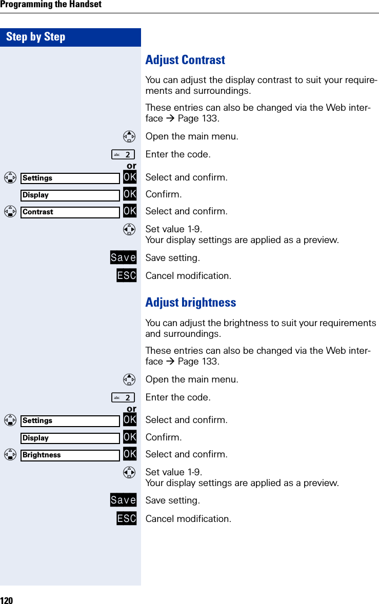 Step by StepProgramming the Handset120Adjust ContrastYou can adjust the display contrast to suit your require-ments and surroundings.These entries can also be changed via the Web inter-face Page 133.Open the main menu.Enter the code. or   OK Select and confirm. OK Confirm.   OK Select and confirm.Set value 1-9.Your display settings are applied as a preview.Save Save setting.ESC Cancel modification.Adjust brightnessYou can adjust the brightness to suit your requirements and surroundings.These entries can also be changed via the Web inter-face Page 133.Open the main menu.Enter the code. or   OK Select and confirm. OK Confirm.   OK Select and confirm.Set value 1-9.Your display settings are applied as a preview.Save Save setting.ESC Cancel modification.SettingsDisplayContrastSettingsDisplayBrightness