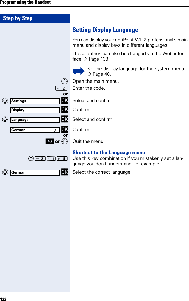 Step by StepProgramming the Handset122Setting Display LanguageYou can display your optiPoint WL 2 professional’s main menu and display keys in different languages.These entries can also be changed via the Web inter-face Page 133.Open the main menu.Enter the code. or   OK Select and confirm. OK Confirm.   OK Select and confirm. OK Confirm.or or  Quit the menu.Shortcut to the Language menu Use this key combination if you mistakenly set a lan-guage you don’t understand, for example.   OK Select the correct language.Set the display language for the system menu Page 40.SettingsDisplayLanguageGerman ‰German