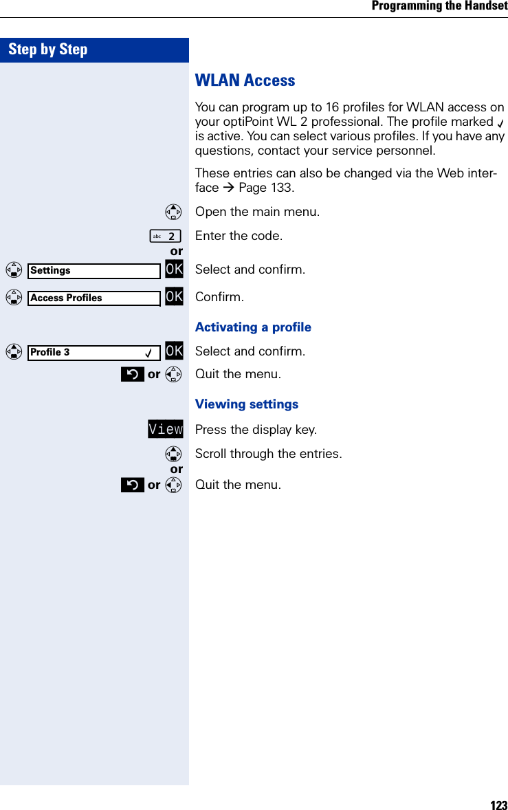 Programming the Handset123Step by StepWLAN AccessYou can program up to 16 profiles for WLAN access on your optiPoint WL 2 professional. The profile marked ‰ is active. You can select various profiles. If you have any questions, contact your service personnel.These entries can also be changed via the Web inter-face Page 133.Open the main menu.Enter the code. or   OK Select and confirm.   OK Confirm.Activating a profile   OK Select and confirm. or Quit the menu.Viewing settingsView Press the display key.Scroll through the entries.or or Quit the menu.SettingsAccess ProfilesProfile 3 ‰ 