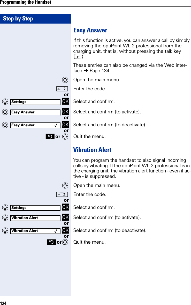 Step by StepProgramming the Handset124Easy AnswerIf this function is active, you can answer a call by simply removing the optiPoint WL 2 professional from the charging unit, that is, without pressing the talk key .These entries can also be changed via the Web inter-face Page 134.Open the main menu.Enter the code. or   OK Select and confirm.   OK Select and confirm (to activate).or   OK Select and confirm (to deactivate).or or Quit the menu.Vibration AlertYou can program the handset to also signal incoming calls by vibrating. If the optiPoint WL 2 professional is in the charging unit, the vibration alert function - even if ac-tive - is suppressed.Open the main menu.Enter the code. or   OK Select and confirm.   OK Select and confirm (to activate).or   OK Select and confirm (to deactivate).or orQuit the menu.SettingsEasy AnswerEasy Answer ‰SettingsVibration AlertVibration Alert ‰