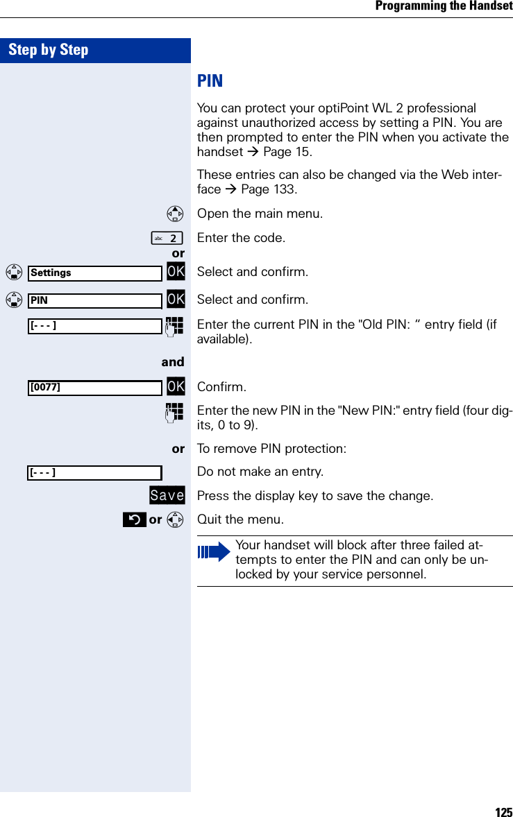 Programming the Handset125Step by StepPINYou can protect your optiPoint WL 2 professional against unauthorized access by setting a PIN. You are then prompted to enter the PIN when you activate the handset Page 15.These entries can also be changed via the Web inter-face Page 133.Open the main menu.Enter the code. or   OK Select and confirm.   OK Select and confirm.Enter the current PIN in the &quot;Old PIN: “ entry field (if available).and OK Confirm.Enter the new PIN in the &quot;New PIN:&quot; entry field (four dig-its, 0 to 9).or To remove PIN protection:Do not make an entry.Save Press the display key to save the change. or Quit the menu.SettingsPIN[- - - ][0077][- - - ]Your handset will block after three failed at-tempts to enter the PIN and can only be un-locked by your service personnel.