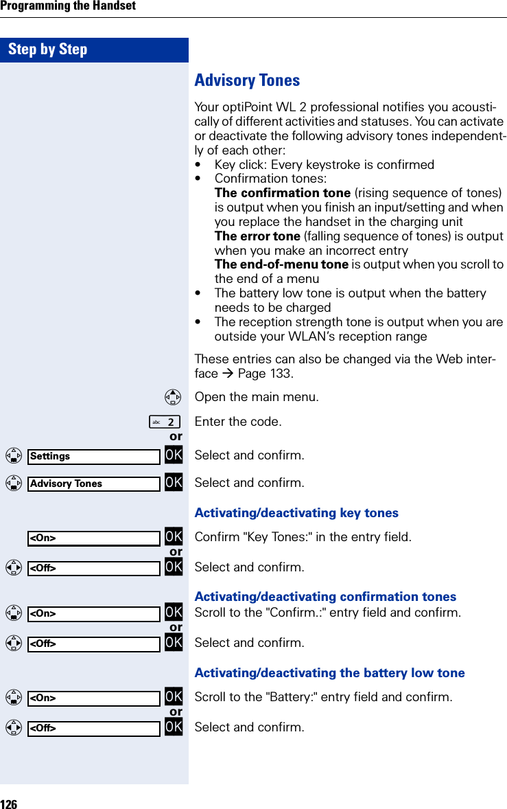 Step by StepProgramming the Handset126Advisory TonesYour optiPoint WL 2 professional notifies you acousti-cally of different activities and statuses. You can activate or deactivate the following advisory tones independent-ly of each other:• Key click: Every keystroke is confirmed• Confirmation tones:The confirmation tone (rising sequence of tones) is output when you finish an input/setting and when you replace the handset in the charging unitThe error tone (falling sequence of tones) is output when you make an incorrect entryThe end-of-menu tone is output when you scroll to the end of a menu• The battery low tone is output when the battery needs to be charged• The reception strength tone is output when you are outside your WLAN’s reception rangeThese entries can also be changed via the Web inter-face Page 133.Open the main menu.Enter the code. or   OK Select and confirm.   OK Select and confirm.Activating/deactivating key tones OK Confirm &quot;Key Tones:&quot; in the entry field.or   OK Select and confirm.Activating/deactivating confirmation tones   OK Scroll to the &quot;Confirm.:&quot; entry field and confirm.or   OK Select and confirm.Activating/deactivating the battery low tone   OK Scroll to the &quot;Battery:&quot; entry field and confirm.or   OK Select and confirm.SettingsAdvisory Tones&lt;On&gt;&lt;Off&gt;&lt;On&gt;&lt;Off&gt; &lt;On&gt;&lt;Off&gt;