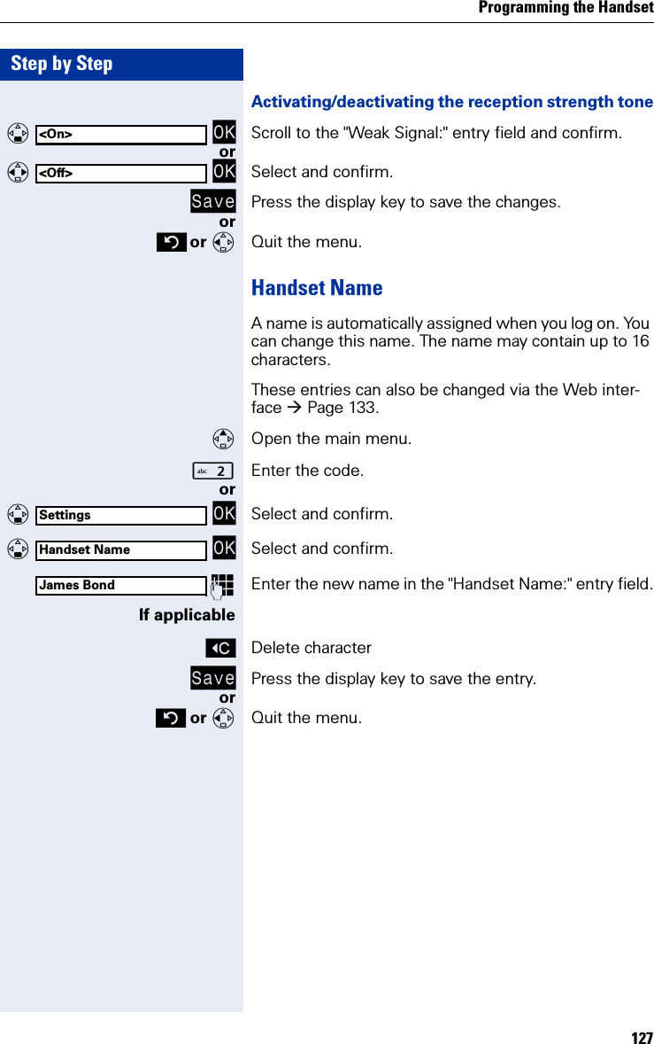 Programming the Handset127Step by StepActivating/deactivating the reception strength tone   OK Scroll to the &quot;Weak Signal:&quot; entry field and confirm.or   OK Select and confirm.Save Press the display key to save the changes.or or Quit the menu.Handset NameA name is automatically assigned when you log on. You can change this name. The name may contain up to 16 characters.These entries can also be changed via the Web inter-face Page 133.Open the main menu.Enter the code. or   OK Select and confirm.   OK Select and confirm.Enter the new name in the &quot;Handset Name:&quot; entry field.If applicableXDelete characterSave Press the display key to save the entry.or or Quit the menu.&lt;On&gt;&lt;Off&gt;SettingsHandset NameJames Bond