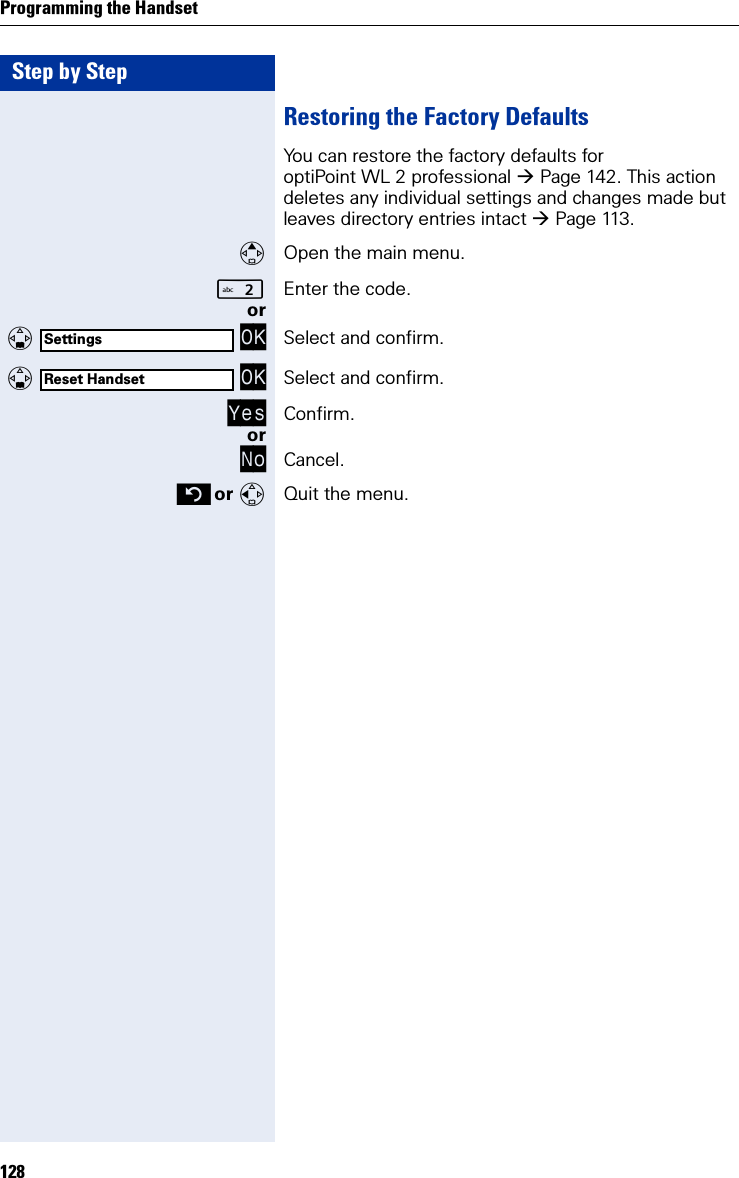 Step by StepProgramming the Handset128Restoring the Factory DefaultsYou can restore the factory defaults for optiPoint WL 2 professional Page 142. This action deletes any individual settings and changes made but leaves directory entries intact Page 113.Open the main menu.Enter the code. or   OK Select and confirm.   OK Select and confirm.Yes Confirm.orNo Cancel. or Quit the menu.SettingsReset Handset