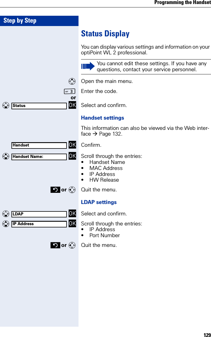 Programming the Handset129Step by StepStatus DisplayYou can display various settings and information on your optiPoint WL 2 professional.Open the main menu.IEnter the code. or   OK Select and confirm.Handset settingsThis information can also be viewed via the Web inter-face Page 132. OK Confirm.   OK Scroll through the entries:• Handset Name• MAC Address• IP Address• HW Release or Quit the menu.LDAP settings   OK Select and confirm.   OK Scroll through the entries:• IP Address• Port Number or Quit the menu.You cannot edit these settings. If you have any questions, contact your service personnel.StatusHandsetHandset Name:LDAPIP Address