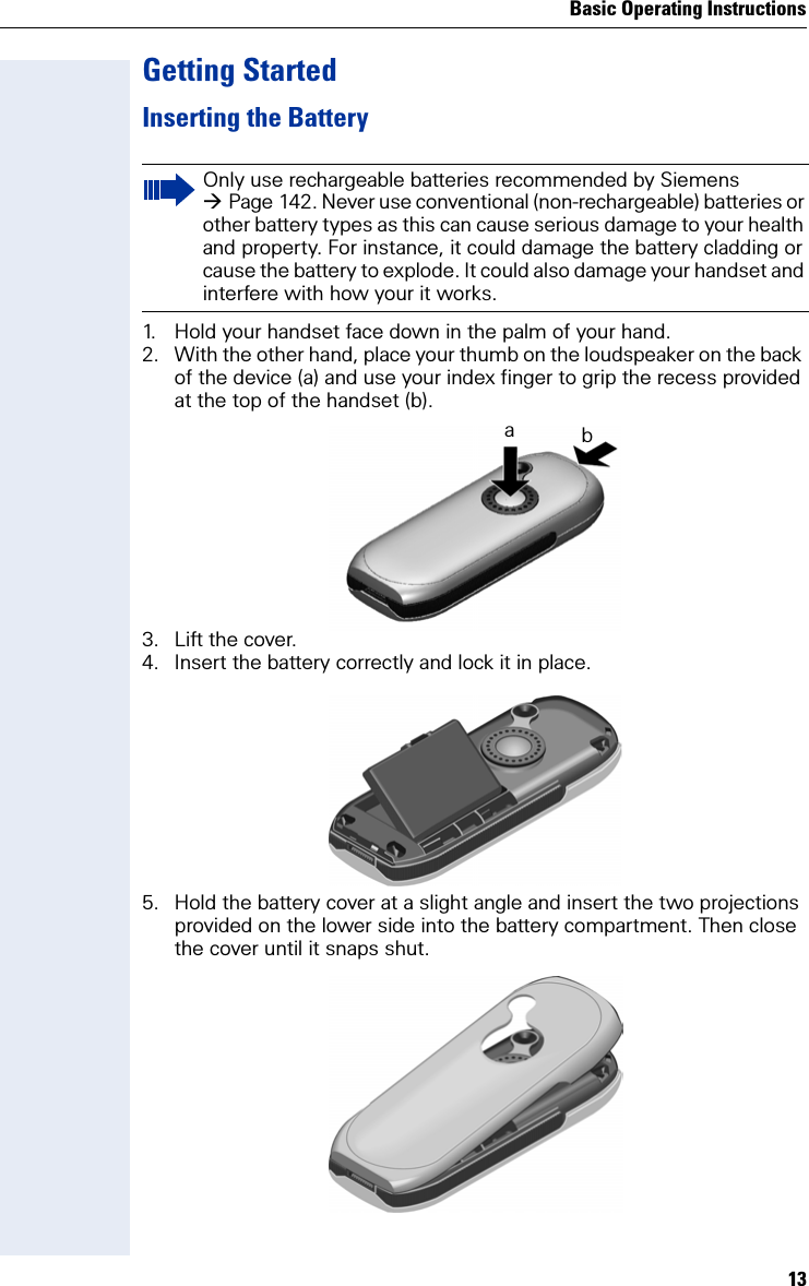 Basic Operating Instructions13Getting StartedInserting the Battery1. Hold your handset face down in the palm of your hand.2. With the other hand, place your thumb on the loudspeaker on the back of the device (a) and use your index finger to grip the recess provided at the top of the handset (b).3. Lift the cover.4. Insert the battery correctly and lock it in place.5. Hold the battery cover at a slight angle and insert the two projections provided on the lower side into the battery compartment. Then close the cover until it snaps shut.Only use rechargeable batteries recommended by Siemens Page 142. Never use conventional (non-rechargeable) batteries or other battery types as this can cause serious damage to your health and property. For instance, it could damage the battery cladding or cause the battery to explode. It could also damage your handset and interfere with how your it works.ab