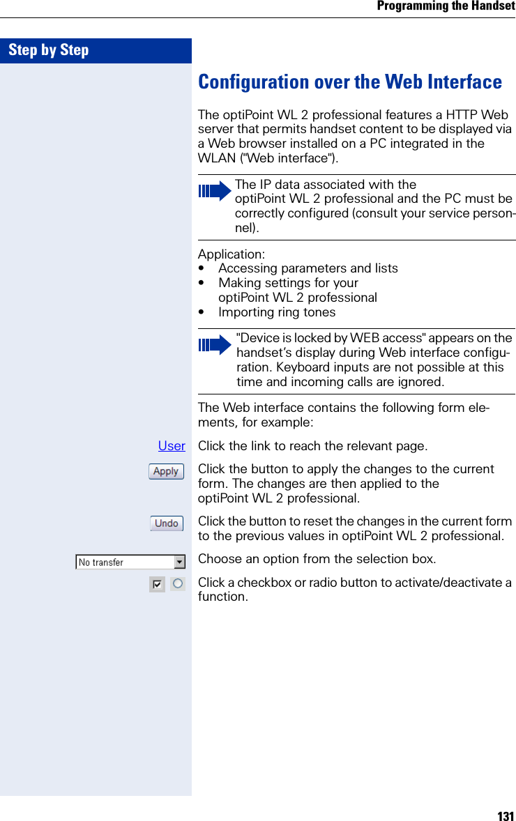 Programming the Handset131Step by StepConfiguration over the Web InterfaceThe optiPoint WL 2 professional features a HTTP Web server that permits handset content to be displayed via a Web browser installed on a PC integrated in the WLAN (&quot;Web interface&quot;).Application:• Accessing parameters and lists• Making settings for your optiPoint WL 2 professional• Importing ring tonesThe Web interface contains the following form ele-ments, for example:User Click the link to reach the relevant page.Click the button to apply the changes to the current form. The changes are then applied to the optiPoint WL 2 professional.Click the button to reset the changes in the current form to the previous values in optiPoint WL 2 professional.Choose an option from the selection box. Click a checkbox or radio button to activate/deactivate a function.The IP data associated with the optiPoint WL 2 professional and the PC must be correctly configured (consult your service person-nel).&quot;Device is locked by WEB access&quot; appears on the handset’s display during Web interface configu-ration. Keyboard inputs are not possible at this time and incoming calls are ignored.