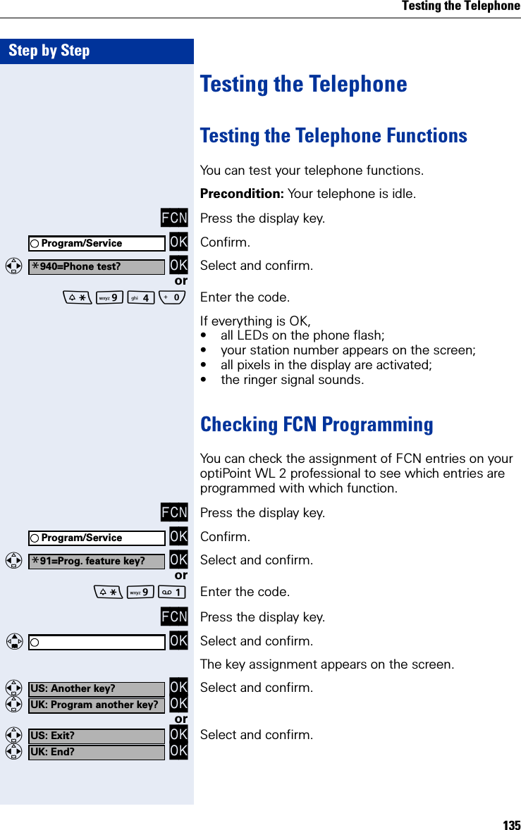 Testing the Telephone135Step by StepTesting the TelephoneTesting the Telephone FunctionsYou can test your telephone functions.Precondition: Your telephone is idle.FCN Press the display key. OK Confirm.  OK Select and confirm.orOQ Enter the code.If everything is OK,• all LEDs on the phone flash;• your station number appears on the screen;• all pixels in the display are activated;• the ringer signal sounds.Checking FCN ProgrammingYou can check the assignment of FCN entries on your optiPoint WL 2 professional to see which entries are programmed with which function. FCN Press the display key. OK Confirm.  OK Select and confirm.orO Enter the code.FCN Press the display key.   OK Select and confirm.The key assignment appears on the screen.  OK  OK Select and confirm.or  OK  OK Select and confirm.Program/Service*940=Phone test?Program/Service*91=Prog. feature key?US: Another key?UK: Program another key?US: Exit?UK: End?